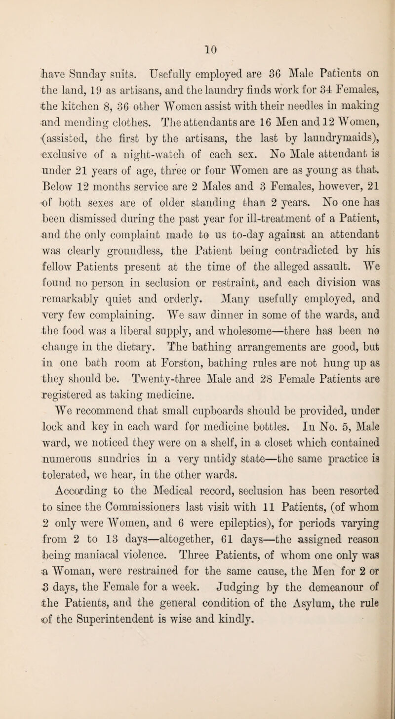 have Sunday suits. Usefully employed are 36 Male Patients on the land, 19 as artisans, and the laundry finds work for 34 Females, ‘the kitchen 8, 36 other Women assist with their needles in making and mending clothes. The attendants are 16 Men and 12 Women, {assisted, the first by the artisans, the last by laundrymaids), ■exclusive of a night-watch of each sex. No Male attendant is under 21 years of age, three or four Women are as young as that. Below 12 months service are 2 Males and 3 Females, however, 21 ■of both sexes are of older standing than 2 years.. No one has been dismissed during the past year for ill-treatment of a Patient, and the only complaint made to us to-day against an attendant was clearly groundless, the Patient being contradicted by his fellow Patients present at the time of the alleged assault. We found no person in seclusion or restraint, and each division was remarkably quiet and orderly. Many usefully employed, and very few complaining. We saw dinner in some of the wards, and the food was a liberal supply, and wholesome—there has been no change in the dietary. The bathing arrangements are good, but in one bath room at Forston, bathing rules -are not hung up as they should be. Twenty-three Male and 28 Female Patients are registered as taking medicine. We recommend that small cupboards should be provided, under lock and key in each ward for medicine bottles. In No. 5, Male ward, we noticed they were on a shelf, in a closet which contained numerous sundries in a very untidy state—the same practice is tolerated, we hear, in the other wards. According to the Medical record, seclusion has been resorted to since the Commissioners last visit with 11 Patients, (of whom 2 only were Women, and 6 were epileptics), for periods varying from 2 to 13 days—altogether, 61 days—the assigned reason being maniacal violence. Three Patients, of whom one only was a Woman, were restrained for the same cause, the Men for 2 or 3 days, the Female for a week. Judging by the demeanour of the Patients, and the general condition of the Asylum, the rule of the Superintendent is wise and kindly.