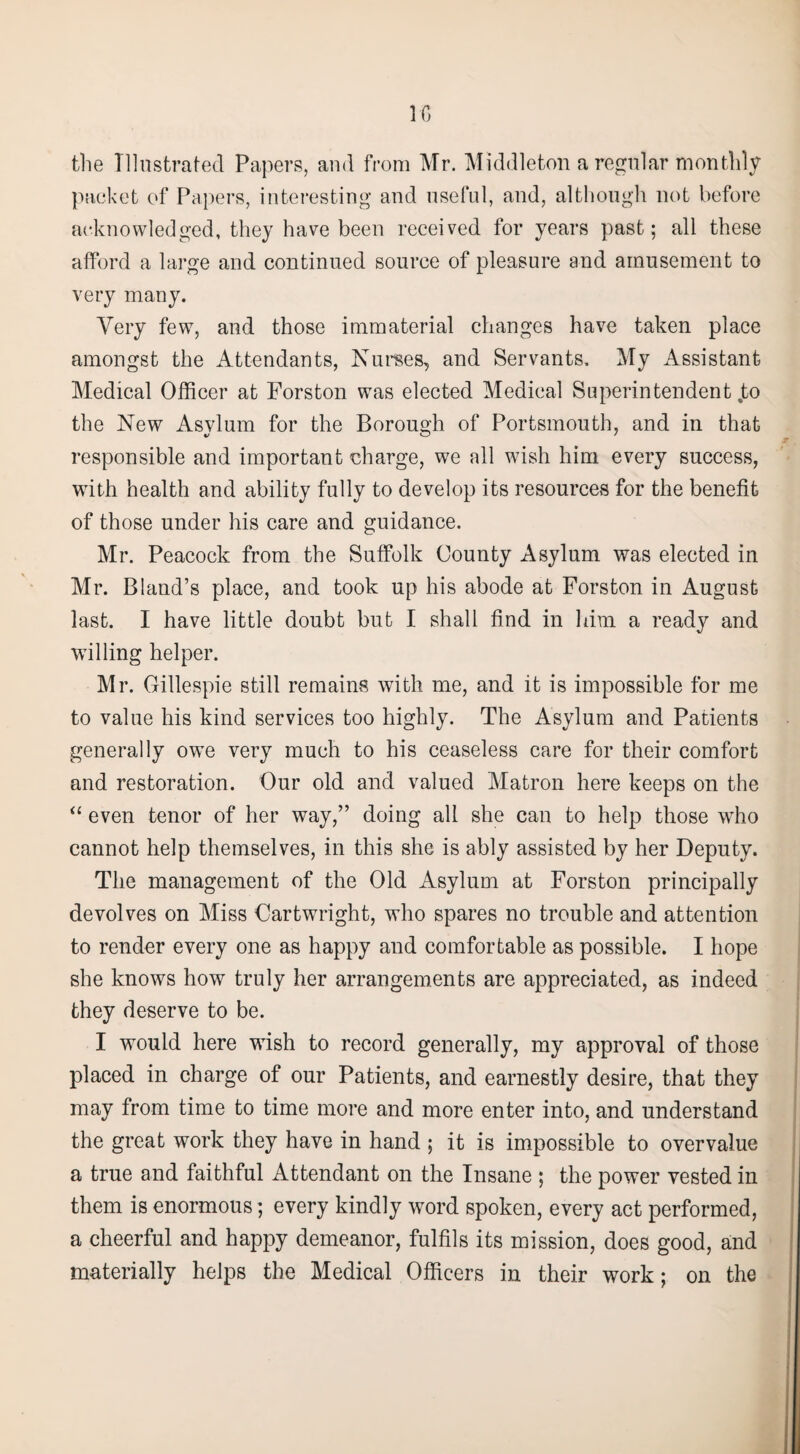 10 the Illustrated Papers, and from Mr. Middleton a regular monthly packet of Papers, interesting* and useful, and, although not before acknowledged, they have been received for years past; all these afford a large and continued source of pleasure and amusement to very many. Very few, and those immaterial changes have taken place amongst the Attendants, Nurses, and Servants. My Assistant Medical Officer at Forston was elected Medical Superintendent jto the New Asylum for the Borough of Portsmouth, and in that responsible and important charge, we all wish him every success, with health and ability fully to develop its resources for the benefit of those under his care and guidance. Mr. Peacock from the Suffolk County Asylum was elected in Mr. Bland’s place, and took up his abode at Forston in August last. I have little doubt but I shall find in him a ready and willing helper. Mr. Gillespie still remains with me, and it is impossible for me to value his kind services too highly. The Asylum and Patients generally owe very much to his ceaseless care for their comfort and restoration. Our old and valued Matron here keeps on the “ even tenor of her way,” doing all she can to help those who cannot help themselves, in this she is ably assisted by her Deputy. The management of the Old Asylum at Forston principally devolves on Miss Cartwright, who spares no trouble and attention to render every one as happy and comfortable as possible. I hope she knows how truly her arrangements are appreciated, as indeed they deserve to be. I would here wish to record generally, my approval of those placed in charge of our Patients, and earnestly desire, that they may from time to time more and more enter into, and understand the great work they have in hand ; it is impossible to overvalue a true and faithful Attendant on the Insane ; the power vested in them is enormous; every kindly word spoken, every act performed, a cheerful and happy demeanor, fulfils its mission, does good, and materially helps the Medical Officers in their work; on the