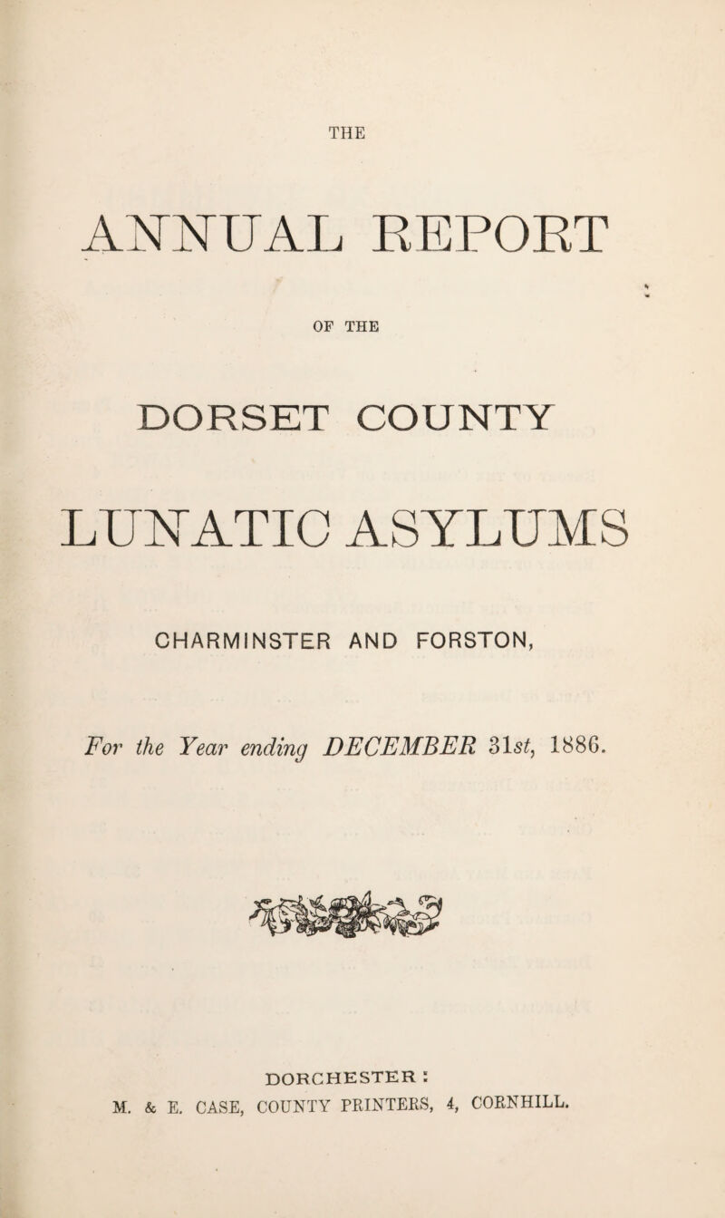 THE ANNUAL REPORT OF THE DORSET COUNTY LUNATIC ASYLUMS CHARMiNSTER AND FORSTON, For the Year ending DECEMBER 31s/, 1886. DORCHESTER: M. & E. CASE, COUNTY PRINTERS, 4, CORNHILL.