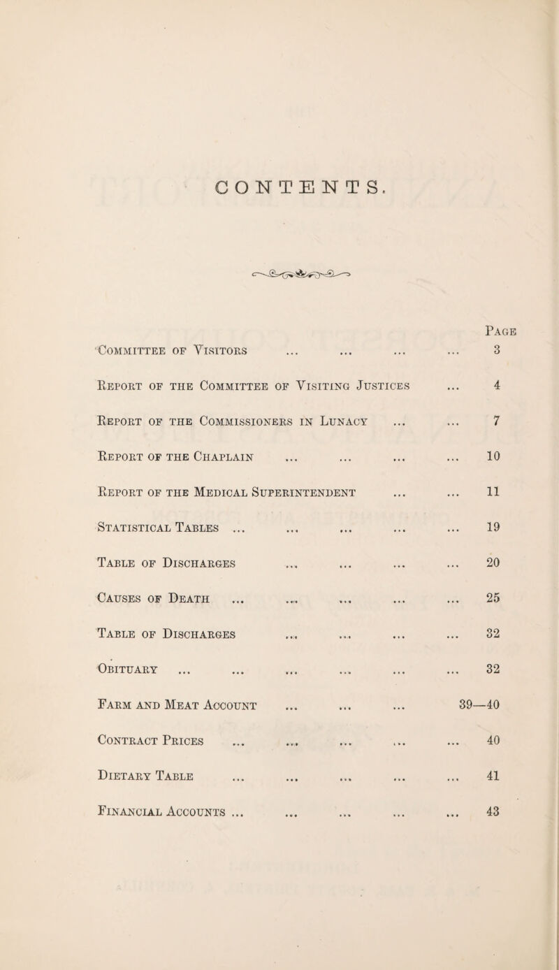 CONTENTS. Committee of Visitors ... Page 3 Report of the Committee of Visiting Justices 4 Report of the Commissioners in Lunacy »• • 7 Report of the Chaplain • • • 10 Report of the Medical Superintendent •»• 11 Statistical Tables ... ... 19 Table of Discharges 20 Causes of Death • • • 25 Table of Discharges • • • 32 Obituary ... 32 Farm and Meat Account ... 39—40 Contract Prices ... 40 Dietary Table ... 41 Financial Accounts ... 43