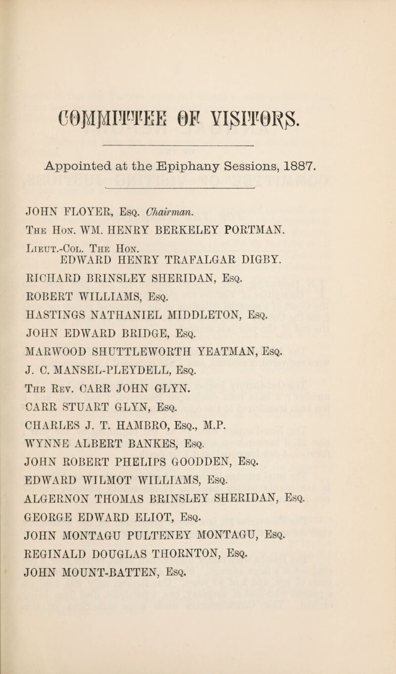 COMMITTEE 0F YlglTOI^. Appointed at the Epiphany Sessions, 1887. JOHN FLOYER, Esq. Chairman. The Hon. WM. HENRY BERKELEY PORTMAN. Lieut.-Ool. The Hon. EDWARD HENRY TRAFALGAR DIGBY. RICHARD BRINSLEY SHERIDAN, Esq. ROBERT WILLIAMS, Esq. HASTINGS NATHANIEL MIDDLETON, Esq. JOHN EDWARD BRIDGE, Esq. MARWOOD SHUTTLEWORTH YEATMAN, Esq. J. C. MANSEL-PLEYDELL, Esq. The Rev. CARR JOHN GLYN. CARR STUART GLYN, Esq. CHARLES J. T. HAMBRO, Esq., M.P. WYNNE ALBERT BANKES, Esq. JOHN ROBERT PHELIPS GOODDEN, Esq. EDWARD WILMOT WILLIAMS, Esq. ALGERNON THOMAS BRINSLEY SHERIDAN, Esq. GEORGE EDWARD ELIOT, Esq. JOHN MONTAGU PULTENEY MONTAGU, Esq. REGINALD DOUGLAS THORNTON, Esq. JOHN MOUNT-BATTEN, Esq.