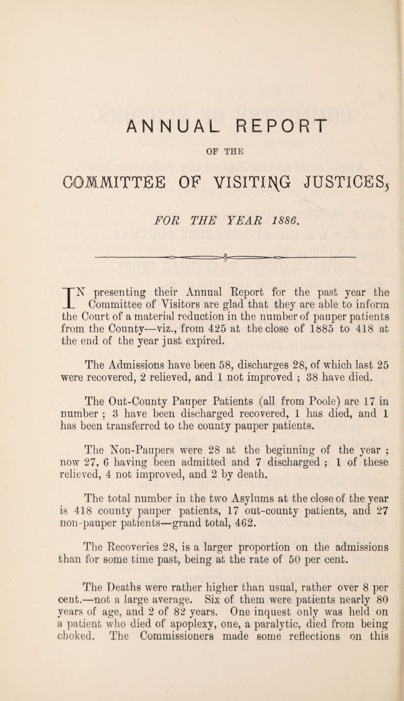 ANNUAL REPORT OF THE COMMITTEE OF VISITING JUSTICES, FOR THE YEAR 1886. N presenting their Annual Report for the past year the X Committee of Visitors are glad that they are able to inform the Court of a material reduction in the number of pauper patients from the County—viz., from 425 at the close of 1885 to 418 at the end of the year just expired. The Admissions have been 58, discharges 28, of which last 25 were recovered, 2 relieved, and 1 not improved ; 38 have died. The Out-County Pauper Patients (all from Poole) are 17 in number ; 3 have been discharged recovered, 1 has died, and 1 has been transferred to the county pauper patients. The Non-Paupers were 28 at the beginning of the year ; now 27, 6 having been admitted and 7 discharged ; l of these relieved, 4 not improved, and 2 by death. The total number in the two Asylums at the close of the year is 418 county pauper patients, 17 out-county patients, and 27 non-pauper patients—grand total, 462. The Recoveries 28, is a larger proportion on the admissions than for some time past, being at the rate of 50 per cent. The Deaths were rather higher than usual, rather over 8 per cent.—not a large average. Six of them were patients nearly 80 years of age, and 2 of 82 years. One inquest only was held on a patient wTho died of apoplexy, one, a paralytic, died from being choked. The Commissioners made some reflections on this