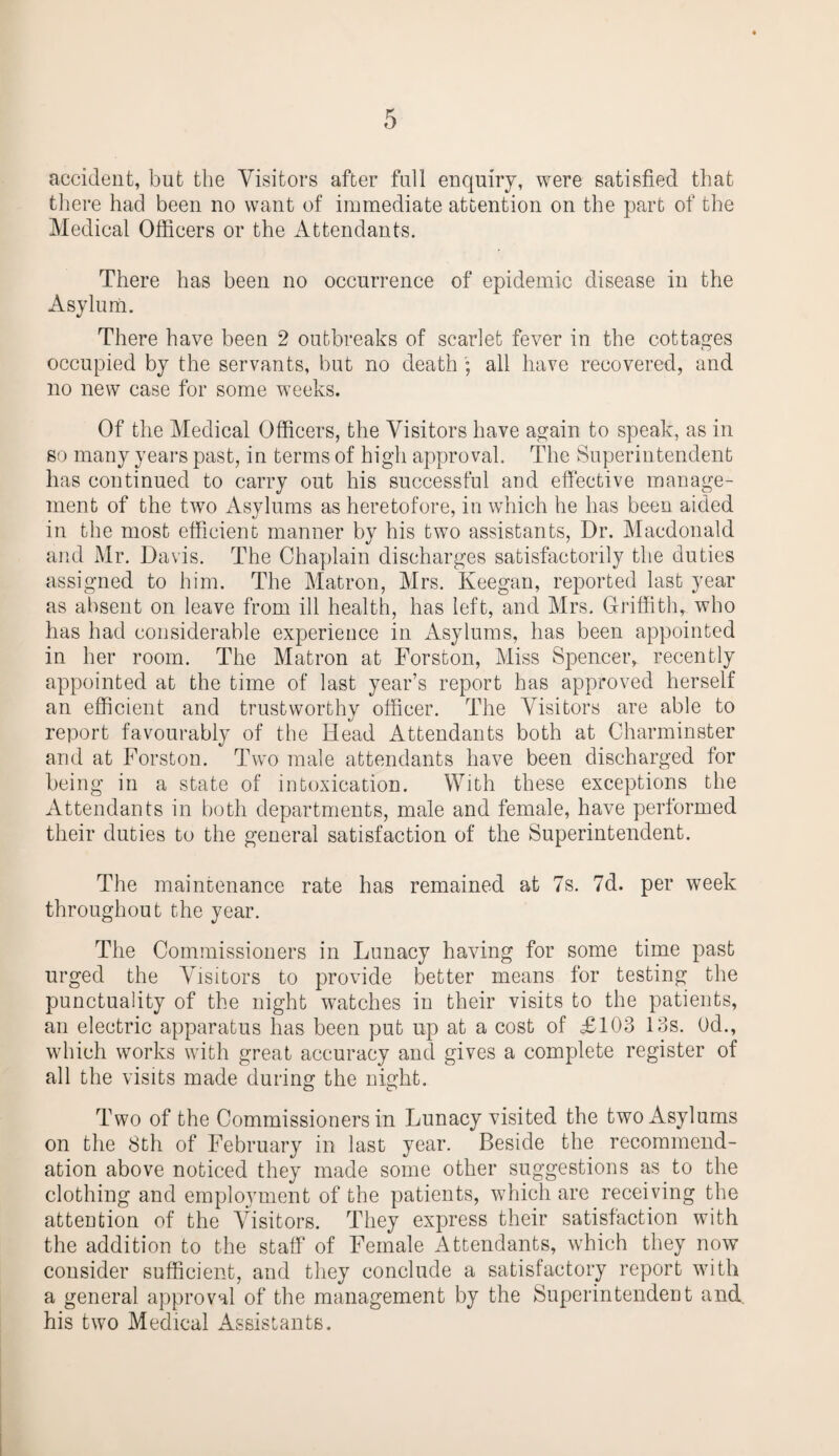 accident, but the Visitors after full enquiry, were satisfied that there had been no want of immediate attention on the part of the Medical Officers or the Attendants. There has been no occurrence of epidemic disease in the Asylum. There have been 2 outbreaks of scarlet fever in the cottages occupied by the servants, but no death ; all have recovered, and no new case for some weeks. Of the Medical Officers, the Visitors have again to speak, as in so many years past, in terms of high approval. The Superintendent has continued to carry out his successful and effective manage¬ ment of the two Asvlums as heretofore, in which he has been aided in the most efficient manner by his two assistants, Dr. Macdonald and Mr. Davis. The Chaplain discharges satisfactorily the duties assigned to him. The Matron, Mrs. Keegan, reported last year as absent on leave from ill health, has left, and Mrs. Griffith, who has had considerable experience in Asylums, has been appointed in her room. The Matron at Forston, Miss Spencer, recently appointed at the time of last year’s report has approved herself an efficient and trustworthy officer. The Visitors are able to report favourably of the Head Attendants both at Charminster and at Forston. Two male attendants have been discharged for being in a state of intoxication. With these exceptions the Attendants in both departments, male and female, have performed their duties to the general satisfaction of the Superintendent. The maintenance rate has remained at 7s. 7d. per week throughout the year. The Commissioners in Lunacy having for some time past urged the Visitors to provide better means for testing the punctuality of the night watches in their visits to the patients, an electric apparatus has been put up at a cost of £103 13s. Od., which works with great accuracy and gives a complete register of all the visits made during the night. Two of the Commissioners in Lunacy visited the two Asylums on the 8th of February in last year. Beside the recommend¬ ation above noticed they made some other suggestions as to the clothing and employment of the patients, which are receiving the attention of the Visitors. They express their satisfaction with the addition to the staff of Female Attendants, which they now consider sufficient, and they conclude a satisfactory report with a general approval of the management by the Superintendent and. his two Medical Assistants.