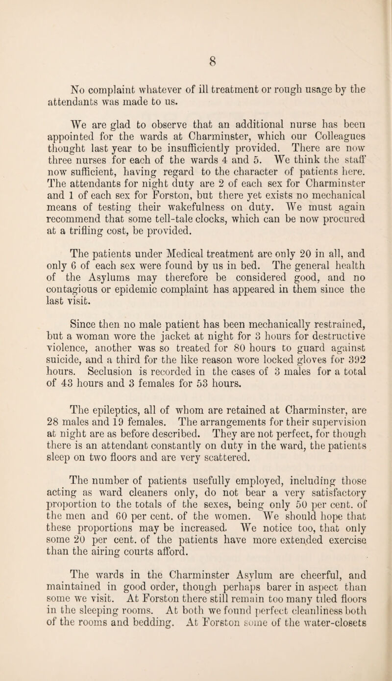 No complaint whatever of ill treatment or rough usage by the attendants was made to us. We are glad to observe that an additional nurse has been appointed for the wards at Charminster, which our Colleagues thought last year to be insufficiently provided. There are now three nurses for each of the wards 4 and 5. We think the staff now sufficient, having regard to the character of patients here. The attendants for night duty are 2 of each sex for Charminster and 1 of each sex for Forston, but there yet exists no mechanical means of testing their wakefulness on duty. We must again recommend that some tell-tale clocks, which can be now procured at a trifling cost, be provided. The patients under Medical treatment are only 20 in all, and only 6 of each sex were found by us in bed. The general health of the Asylums may therefore be considered good, and no contagious or epidemic complaint has appeared in them since the last visit. Since then no male patient has been mechanically restrained, but a woman wore the jacket at night for 3 hours for destructive violence, another was so treated for 80 hours to guard against suicide, and a third for the like reason wore locked gloves for 392 hours. Seclusion is recorded in the cases of 3 males for a total of 43 hours and 3 females for 53 hours. The epileptics, all of whom are retained at Charminster, are 28 males and 19 females. The arrangements for their supervision at night are as before described. They are not perfect, for though there is an attendant constantly on duty in the ward, the patients sleep on two floors and are very scattered. The number of patients usefully employed, including those acting as ward cleaners only, do not bear a very satisfactory proportion to the totals of the sexes, being only 50 per cent, of the men and 60 per cent, of the women. We should hope that these proportions may be increased. We notice too, that only some 20 per cent, of the patients have more extended exercise than the airing courts afford. The wards in the Charminster Asvlum are cheerful, and i/ / maintained in good order, though perhaps barer in aspect than some we visit. At Forston there still remain too many tiled floors in the sleeping rooms. At both we found perfect cleanliness both of the rooms and bedding. At Forston some of the water-closets