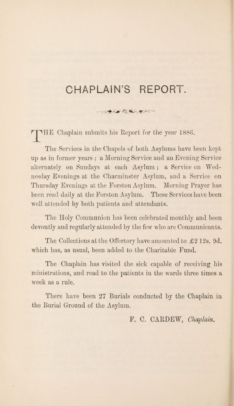 CHAPLAIN’S REPORT. fT^HE Chaplain submits his Report for the year 1886. The Services in the Chapels of both Asylums have been kept up as in former years ; a Morning Service and an Evening Service alternately on Sundays at each Asylum ; a Service on Wed¬ nesday Evenings at the Charminster Asylum, and a Service on Thursday Evenings at the Forston Asylum. Morning Prayer has been read daily at the Forston Asylum. These Services have been well attended by both patients and attendants. The Holy Communion has been celebrated monthly and been devoutly and regularly attended by the few who are Communicants. The Collections at the Offertory have amounted to £2 12s. 9d. which has, as usual, been added to the Charitable Fund. The Chaplain has visited the sick capable of receiving his ministrations, and read to the patients in the wards three times a week as a rule. There have been 27 Burials conducted by the Chaplain in the Burial Ground of the Asylum. F. C. CARDEW, Chaplain.