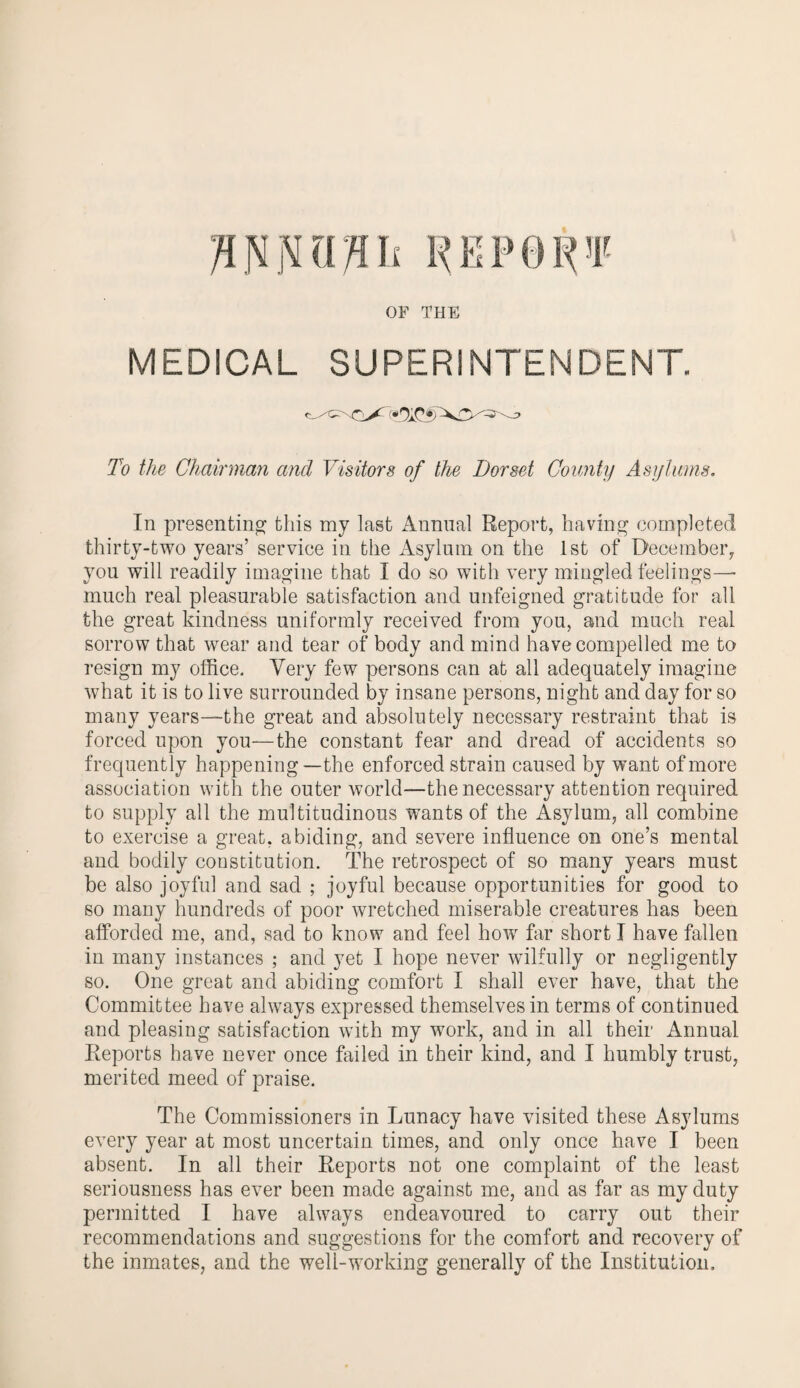MEDICAL SUPERINTENDENT. OaC*/ To the Chairman and Visitors of the Dorset County Asylums. In presenting this my last Annual Report, having completed thirty-two years’ service in the Asylum on the 1st of December, you will readily imagine that I do so with very mingled feelings—• much real pleasurable satisfaction and unfeigned gratitude for all the great kindness uniformly received from you, and much real sorrow that wear and tear of body and mind have compelled me to resign my office. Very few persons can at all adequately imagine what it is to live surrounded by insane persons, night and day for so many years—-the great and absolutely necessary restraint that is forced upon you—the constant fear and dread of accidents so frequently happening—the enforced strain caused by want of more association with the outer world—the necessary attention required to supply all the multitudinous wants of the Asylum, all combine to exercise a great, abiding, and severe influence on one’s mental and bodily constitution. The retrospect of so many years must be also joyful and sad ; joyful because opportunities for good to so many hundreds of poor wretched miserable creatures has been afforded me, and, sad to know and feel how far short I have fallen in many instances ; and yet I hope never wilfully or negligently so. One great and abiding comfort I shall ever have, that the Committee have always expressed themselves in terms of continued and pleasing satisfaction with my work, and in all their Annual Reports have never once failed in their kind, and I humbly trust, merited meed of praise. The Commissioners in Lunacy have visited these Asylums every year at most uncertain times, and only once have I been absent. In all their Reports not one complaint of the least seriousness has ever been made against me, and as far as my duty permitted I have always endeavoured to carry out their recommendations and suggestions for the comfort and recovery of the inmates, and the well-working generally of the Institution.
