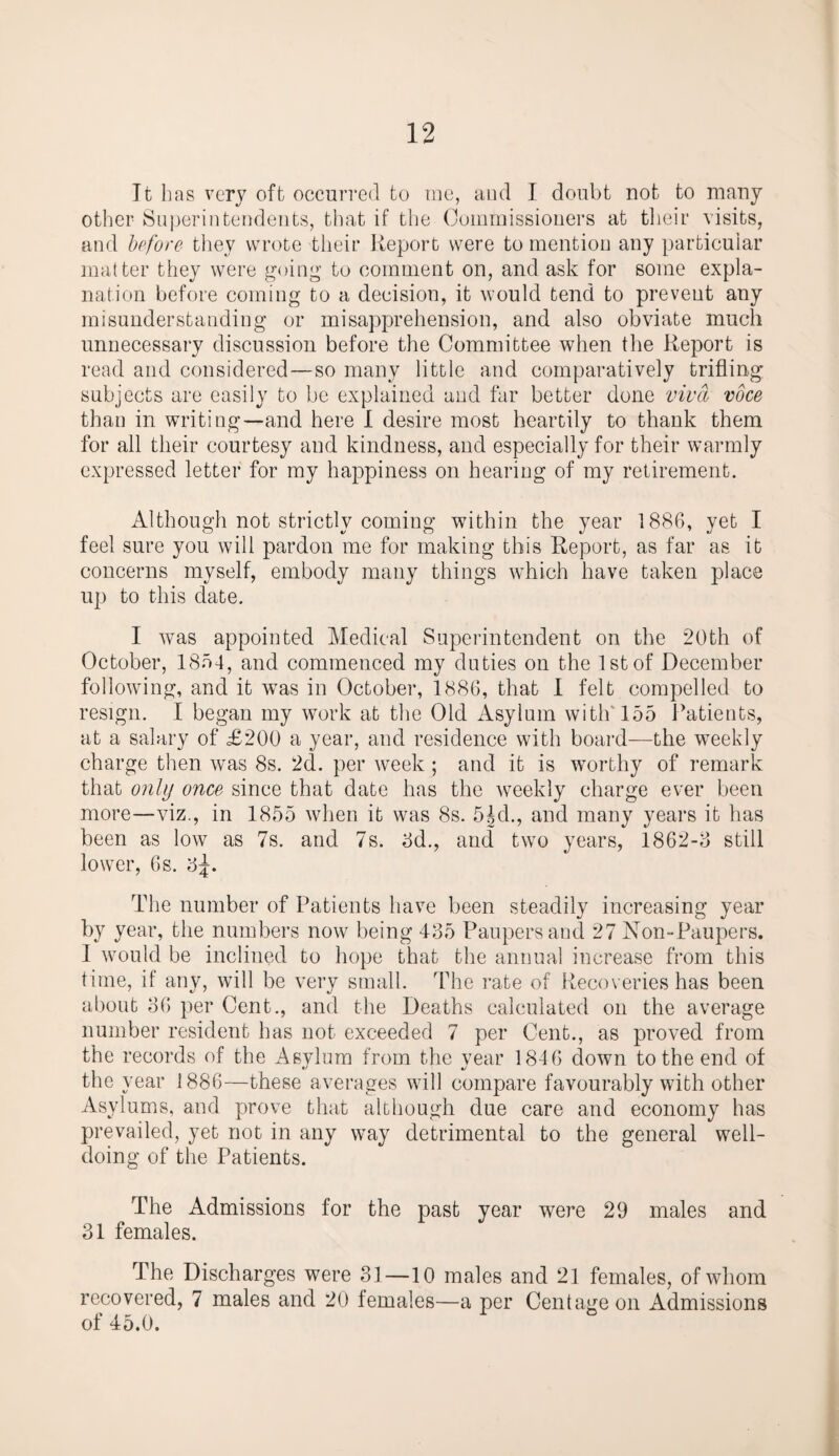 It lias very oft occurred to me, and I doubt not to many other Superintendents, that if the Commissioners at their visits, and before they wrote their Report were to mention any particular matter they were going to comment on, and ask for some expla¬ nation before coming to a decision, it would tend to prevent any misunderstanding or misapprehension, and also obviate much unnecessary discussion before the Committee when the Report is read and considered—so many little and comparatively trifling subjects are easily to be explained and far better done viva voce than in writing—and here I desire most heartily to thank them for all their courtesy and kindness, and especially for their warmly expressed letter for my happiness on hearing of my retirement. Although not strictly coming within the year 1886, yet I feel sure you will pardon me for making this Report, as far as it concerns myself, embody many things which have taken place up to this date. I was appointed Medical Superintendent on the 20th of October, 1854, and commenced my duties on the 1st of December following, and it was in October, 1886, that I felt compelled to resign. I began my work at the Old Asylum with'155 Patients, at a salary of £200 a year, and residence with board—the weekly charge then was 8s. 2d. per week ; and it is worthy of remark that only once since that date has the weekly charge ever been more—viz., in 1855 when it was 8s. 5^d., and many years it has been as low as 7s. and 7s. 3d., and two years, i862-3 still lower, 6s. 3^. The number of Patients have been steadily increasing year by year, the numbers now being 435 Paupers and 27 Non-Paupers. 1 would be inclined to hope that the annual increase from this time, if any, will be very small. The rate of Recoveries has been about 36 per Cent., and the Deaths calculated on the average number resident has not exceeded 7 per Cent., as proved from the records of the Asvlum from the year 1846 down to the end of the year 1886—these averages will compare favourably with other Asylums, and prove that although due care and economy has prevailed, yet not in any way detrimental to the general well¬ doing of the Patients. The Admissions for the past year were 29 males and 31 females. The Discharges were 31—10 males and 21 females, of whom recovered, 7 males and 20 females—a per Centageon Admissions of 45.0.