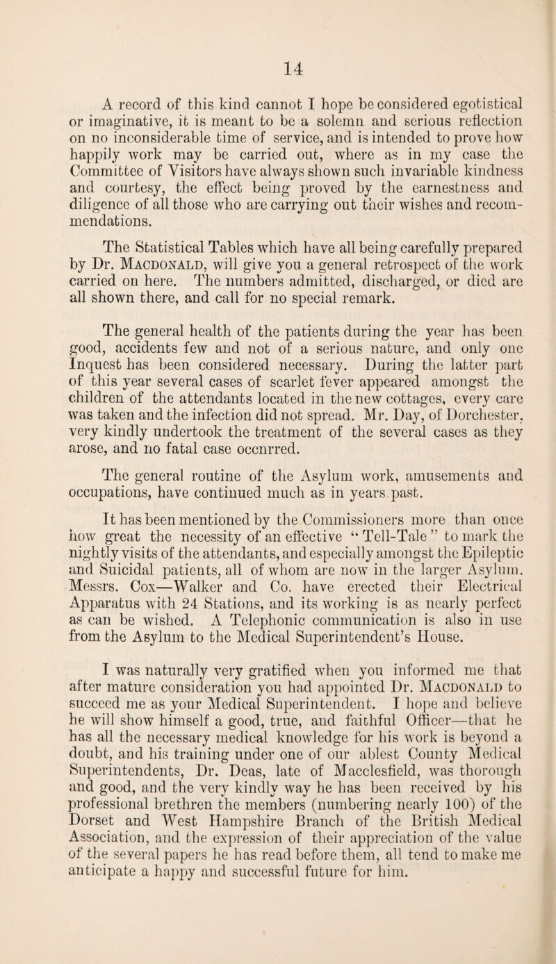 A record of this kind cannot I hope be considered egotistical or imaginative, it is meant to be a solemn and serious reflection on no inconsiderable time of service, and is intended to prove how happily work may be carried out, where as in my case the Committee of Visitors have always shown such invariable kindness and courtesy, the effect being proved by the earnestness and diligence of all those who are carrying out their wishes and recom¬ mendations. The Statistical Tables which have all being carefully prepared by Dr. Macdonald, will give you a general retrospect of the work carried on here. The numbers admitted, discharged, or died are all shown there, and call for no special remark. The general health of the patients during the year has been good, accidents few and not of a serious nature, and only one Inquest has been considered necessary. During the latter part of this year several cases of scarlet fever appeared amongst the children of the attendants located in the new cottages, every care was taken and the infection did not spread. Mr. Day, of Dorchester, very kindly undertook the treatment of the several cases as they arose, and no fatal case occnrred. The general routine of the Asylum work, amusements and occupations, have continued much as in years past. It has been mentioned by the Commissioners more than once how great the necessity of an effective “ Tell-Tale ” to mark the nightly visits of the attendants, and especially amongst the Epileptic and Suicidal patients, all of whom are now in the larger Asylum. Messrs. Cox—Walker and Co. have erected their Electrical Apparatus with 24 Stations, and its working is as nearly perfect as can be wished. A Telephonic communication is also in use from the Asylum to the Medical Superintendent’s House. I was naturally very gratified when you informed me that after mature consideration you had appointed Dr. Macdonald to succeed me as your Medical Superintendent. I hope and believe he will show himself a good, true, and faithful Officer—that he has all the necessary medical knowledge for his work is beyond a doubt, and his training under one of our ablest County Medical Superintendents, Dr. Deas, late of Macclesfield, was thorough and good, and the very kindly way he has been received by his professional brethren the members (numbering nearly 100) of the Dorset and West Hampshire Branch of the British Medical Association, and the expression of their appreciation of the value of the several papers he has read before them, all tend to make me anticipate a happy and successful future for him.