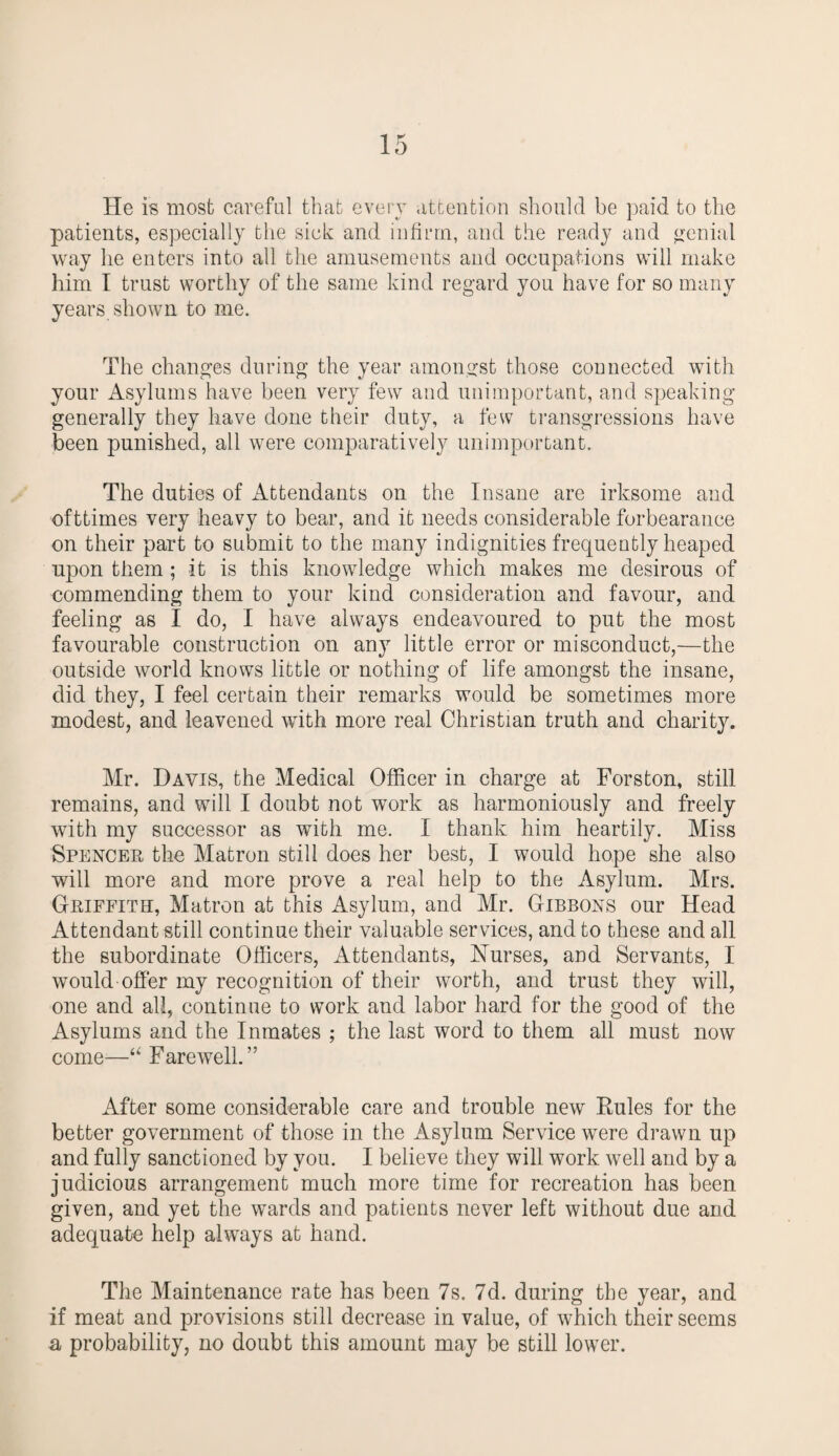 He is most careful that every attention should be paid to the patients, especially the sick and infirm, and the ready and genial way he enters into all the amusements and occupations will make him I trust worthy of the same kind regard you have for so many years shown to me. The changes during the year amongst those connected with your Asylums have been very few and unimportant, and speaking generally they have done their duty, a few transgressions have been punished, all were comparatively unimportant. The duties of Attendants on the Insane are irksome and ofttimes very heavy to bear, and it needs considerable forbearance on their part to submit to the many indignities frequently heaped upon them ; it is this knowledge which makes me desirous of commending them to your kind consideration and favour, and feeling as I do, I have always endeavoured to put the most favourable construction on any little error or misconduct,—the outside world knows little or nothing of life amongst the insane, did they, I feel certain their remarks would be sometimes more modest, and leavened with more real Christian truth and charity. Mr. Davis, the Medical Officer in charge at Forston, still remains, and will I doubt not work as harmoniously and freely with my successor as with me. I thank him heartily. Miss Spencer the Matron still does her best, I would hope she also will more and more prove a real help to the Asylum. Mrs. Griffith, Matron at this Asylum, and Mr. Gibbons our Head Attendant still continue their valuable services, and to these and all the subordinate Officers, Attendants, Nurses, and Servants, I would offer my recognition of their worth, and trust they will, one and all, continue to work and labor hard for the good of the Asylums and the Inmates ; the last word to them all must now come—“ Farewell.” After some considerable care and trouble newr Rules for the better government of those in the Asylum Service were drawn up and fully sanctioned by you. I believe they will work well and by a judicious arrangement much more time for recreation has been given, and yet the wards and patients never left without due and adequate help always at hand. The Maintenance rate has been 7s. 7d. during the year, and if meat and provisions still decrease in value, of which their seems a probability, no doubt this amount may be still lower.
