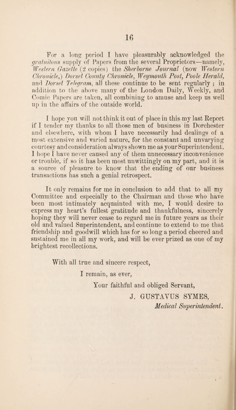 For a lon^ period I have pleasurably acknowledged the gratuitous supply of Papers from the several Proprietors—namely, Western Gazette (2 copies) the Sherborne Journal (now Western Chronicle,) Dorset County Chronicle, Weymouth Post, Poole Herald, and Dorset Telegram, all these continue to be sent regularly ; in addition to the above many of the London Daily, Weekly, and Comic Papers are taken, all combining to amuse and keep us well up in the affairs of the outside world. I hope you will not think it out of place in this my last Report if I tender my thanks to all those men of business in Dorchester and elsewhere, with whom I have necessarily had dealings of a most extensive and varied nature, for the constant and unvarying courtesy and consideration always shown me as your Superintendent. I hope I have never caused any of them unnecessary inconvenience or trouble, if so it has been most unwittingly on my part, and it is a source of pleasure to know that the ending of our business transactions has such a genial retrospect. It only remains for me in conclusion to add that to all my Committee and especially to the Chairman and those who have been most intimately acquainted with me, I would desire to express my heart’s fullest gratitude and thankfulness, sincerely hoping they will never cease to regard mein future years as their old and valued Superintendent, and continue to extend to me that friendship and goodwill which has for so long a period cheered and sustained me in all my work, and will be ever prized as one of my brightest recollections. With all true and sincere respect, I remain, as ever, Your faithful and obliged Servant, J. GUSTAVUS SYMES, Medical Superintendent.