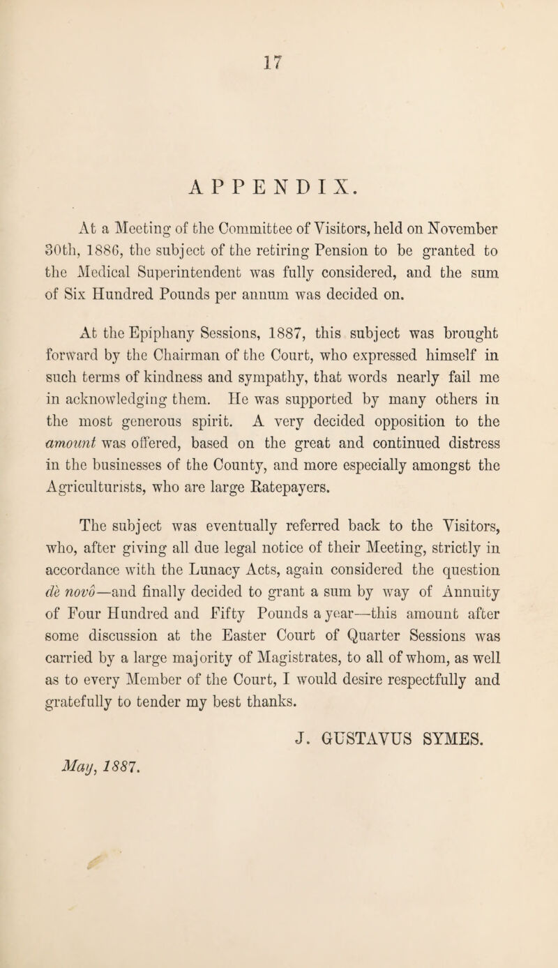 APPENDIX. At a Meeting of the Committee of Visitors, held on November 30th, 1886, the subject of the retiring Pension to be granted to the Medical Superintendent was fully considered, and the sum of Six Hundred Pounds per annum was decided on. At the Epiphany Sessions, 1887, this subject was brought forward by the Chairman of the Court, who expressed himself in such terms of kindness and sympathy, that words nearly fail me in acknowledging them. He was supported by many others in the most generous spirit. A very decided opposition to the amount was offered, based on the great and continued distress in the businesses of the County, and more especially amongst the Agriculturists, who are large Ratepayers. The subject was eventually referred back to the Visitors, who, after giving all due legal notice of their Meeting, strictly in accordance with the Lunacy Acts, again considered the question de novo—and finally decided to grant a sum by way of Annuity of Four Hundred and Fifty Pounds a year—this amount after some discussion at the Easter Court of Quarter Sessions was carried by a large majority of Magistrates, to all of whom, as well as to every Member of the Court, I would desire respectfully and gratefully to tender my best thanks. J. GUSTAVUS SYMES. May, 1887.