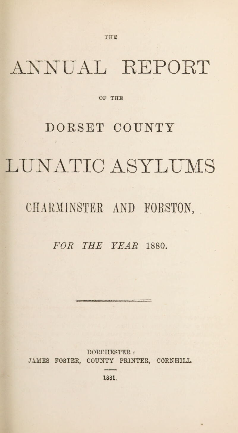 XHE ANNUAL REPORT OF THE DORSET COUNTY LUNATIC ASYLUMS CHAEMINSTER AND FOHSTON, FOR THE YEAR 1880. DORCHESTER : JAMES FOSTER, COUNTY PRINTER, CORN HILL, 1831.