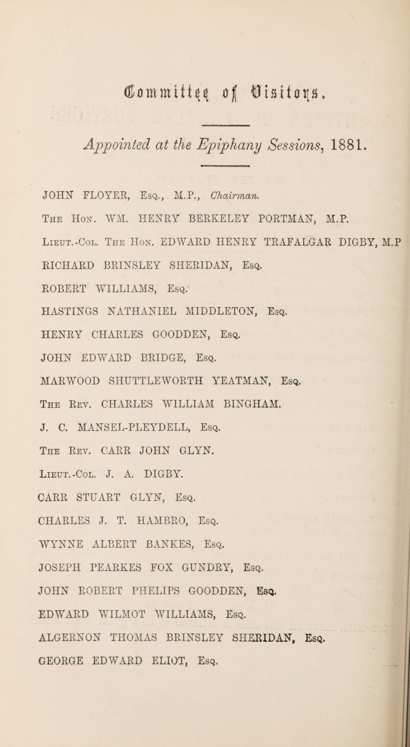 (Umnnvitt^ of $tsUap. Appointed at the Epiphany Sessions, 1881. JOHN FLOYER, Esq., M.P., Chairman. The Hon. WM. HENRY BERKELEY PORTMAN, M.P. Lieut.-Col. The Hon. EDWARD HENRY TRAFALGAR DIGBY, M.P RICHARD BRINSLEY SHERIDAN, Esq. ROBERT WILLIAMS, Esq.' HASTINGS NATHANIEL MIDDLETON, Esq. HENRY CHARLES GOODDEN, Esq. JOHN EDWARD BRIDGE, Esq. MARWOOD SHTJTTLEWORTH YEATMAN, Esq. The Rey. CPIARLES WILLIAM BINGHAM. J. C. MANSEL-PLEYDELL, Esq. The Rev. CARR JOHN GLYN. Lieut.-Col. J. A. DIGBY. CARR STUART GLYN, Esq. CHARLES J. T. HAMBRO, Esq. WYNNE ALBERT BANKES, Esq. JOSEPH PEARKES FOX GUNDRY, Esq. JOHN ROBERT PPIELIPS GOODDEN, Esq. EDWARD WILMOT WILLIAMS, Esq. ALGERNON THOMAS BRINSLEY SHERIDAN, Esq. GEORGE EDWARD ELIOT, Esq.