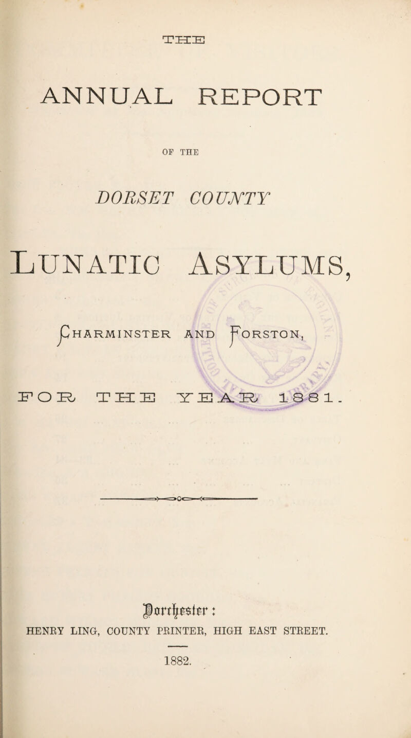 THE ANNUAL REPORT OP THE DORSET COUKTY Lunatic Asylums, HARMINSTER AND fORSTON, this issi. HENRY LING, COUNTY PRINTER, HIGH EAST STREET. 1882.