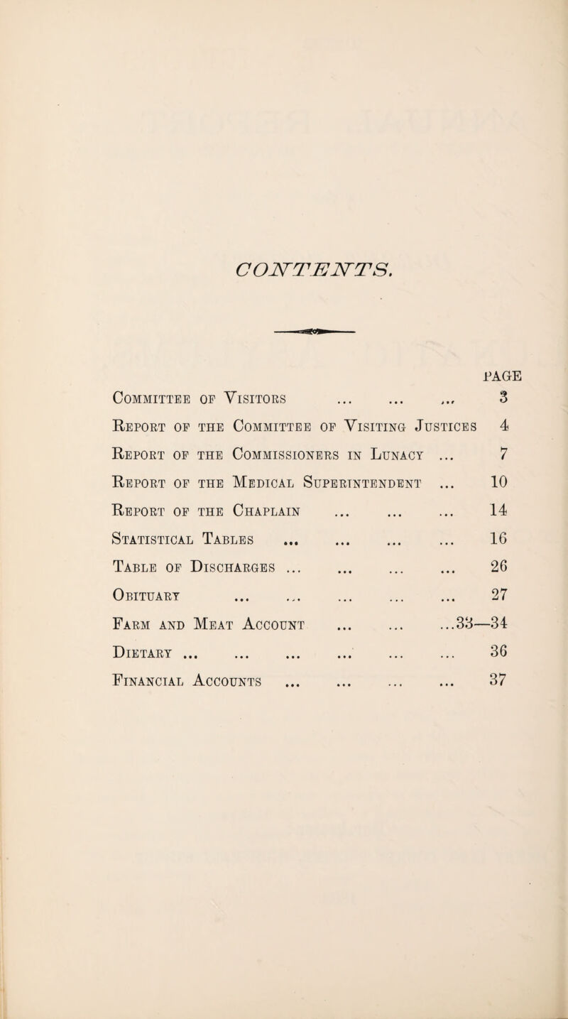 COlSrTEJSTTS. PAGE Committee op Visitors ... ... ... 3 Report op the Committee op Visiting Justices 4 Report op the Commissioners in Lunacy ... 7 Report op the Medical Superintendent ... 10 Report op the Chaplain ... ... ... 14 Statistical Tables ... ... ... ... 16 Table op Discharges ... ... ... ... 26 Obituary . 27 Farm and Meat Account ... ... ...38—34 Dietary. . 36 Financial Accounts . 37