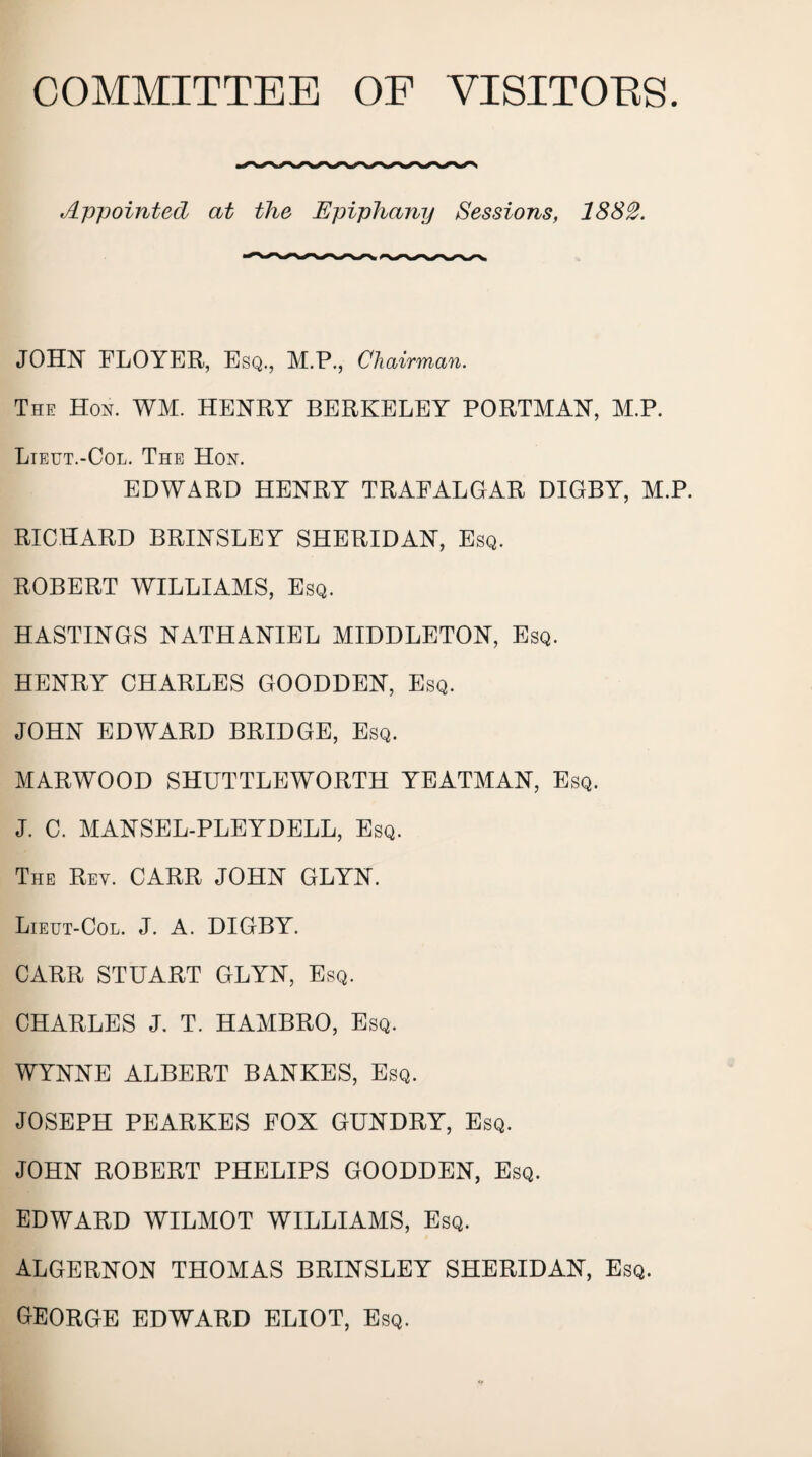 COMMITTEE OF VISITOES. Appointed, at the Epiphany Sessions, 1882. JOHN FLOYER, Esq., M.P., Chairman. The Hon. WM. HENRY BERKELEY PORTMAN, M.P. Lieut.-Col. The Hon. EDWARD HENRY TRAFALGAR DIGBY, M.P. RICHARD BRINSLEY SHERIDAN, Esq. ROBERT WILLIAMS, Esq. HASTINGS NATHANIEL MIDDLETON, Esq. HENRY CHARLES GOODDEN, Esq. JOHN EDWARD BRIDGE, Esq. MARWOOD SHUTTLEWORTH YEATMAN, Esq. J. C. MANSEL-PLEYDELL, Esq. The Ret. CARR JOHN GLYN. Lieut-Col. J. a. DIGBY. CARR STUART GLYN, Esq. CHARLES J. T. HAMBRO, Esq. WYNNE ALBERT BANKES, Esq. JOSEPH PEARKES FOX GUNDRY, Esq. JOHN ROBERT PHELIPS GOODDEN, Esq. EDWARD WILMOT WILLIAMS, Esq. ALGERNON THOMAS BRINSLEY SHERIDAN, Esq. GEORGE EDWARD ELIOT, Esq.