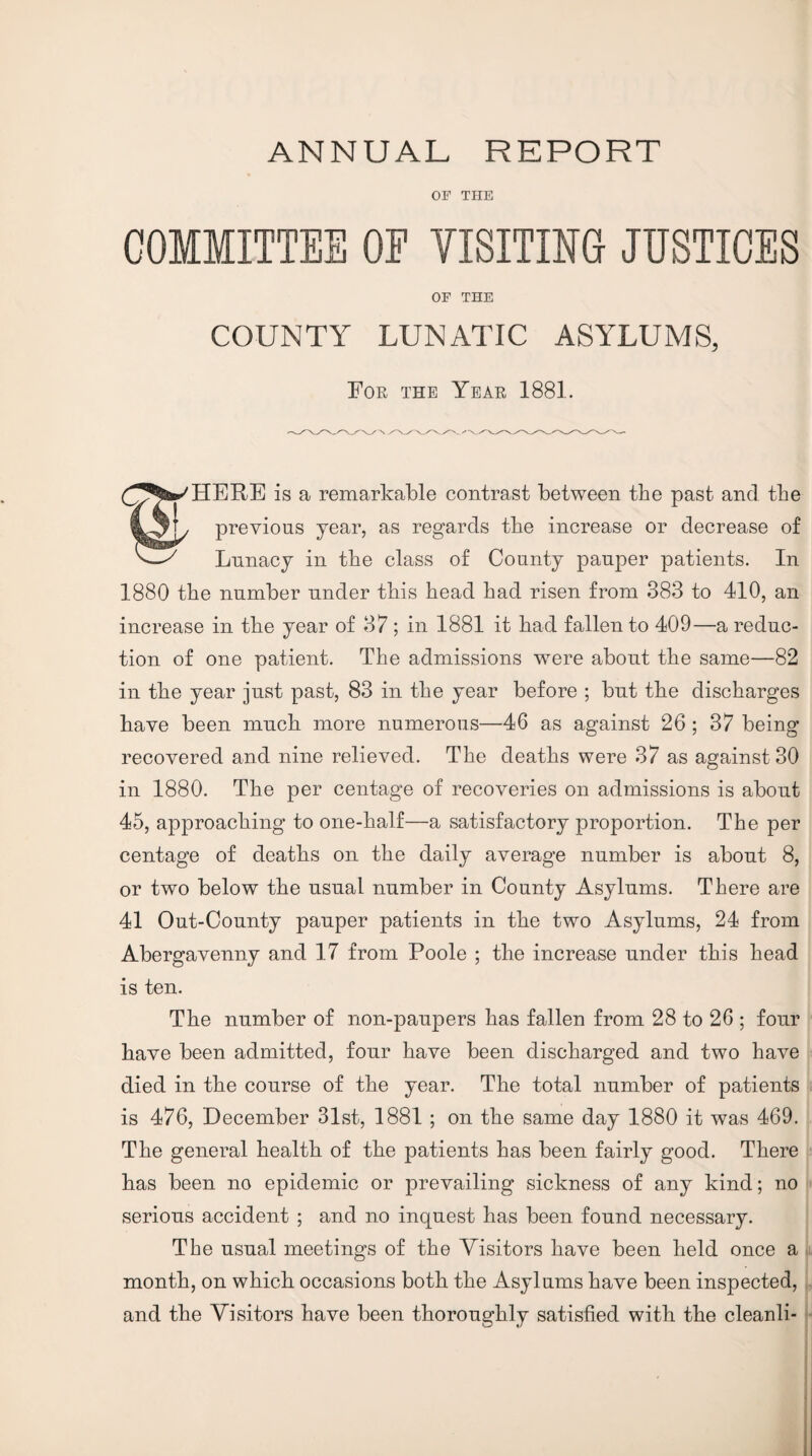 ANNUAL REPORT OF THE COMMITTEE OF VISITING JUSTICES OF THE COUNTY LUNATIC ASYLUMS, For the Year 1881. is a remarkable contrast between the past and tbe previous year, as regards tbe increase or decrease of ^ Lunacy in tbe class of County pauper patients. In 1880 tbe number under tbis bead bad risen from 383 to 410, an increase in tbe year of 37; in 1881 it bad fallen to 409—a reduc¬ tion of one patient. Tbe admissions were about tbe same—82 in tbe year just past, 83 in tbe year before ; but tbe discharges bave been mncb more numerous—46 as against 26; 37 being recovered and nine relieved. Tbe deaths were 37 as against 30 in 1880. The per centage of recoveries on admissions is about 45, approaching to one-balf—a satisfactory proportion. Tbe per centage of deaths on tbe daily average number is about 8, or two below tbe usual number in County Asylums. There are 41 Out-County pauper patients in tbe two Asylums, 24 from Abergavenny and 17 from Poole ; tbe increase under this bead is ten. Tbe number of non-paupers has fallen from 28 to 26 ; four bave been admitted, four bave been discharged and two have died in tbe course of tbe year. The total number of patients is 476, December 31st, 1881 ; on tbe same day 1880 it was 469. Tbe general health of tbe patients has been fairly good. There has been no epidemic or prevailing sickness of any kind; no serious accident ; and no inquest has been found necessary. The usual meetings of tbe Visitors bave been held once a month, on which occasions both tbe Asylums bave been inspected, and tbe Visitors bave been thoroughly satisfied with tbe cleanli-