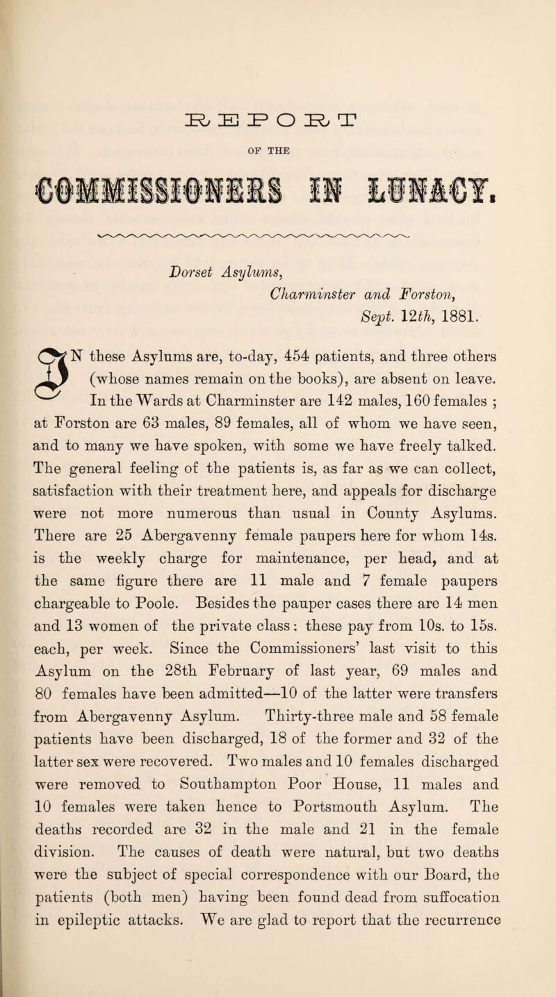 K. E jP O E. T OF THE Dorset Asylums^ Charminster and Forston, Se^t. 12th, 1881, N these Asylums are, to-day, 454 patients, and three others (whose names remain on the hooks), are absent on leave. In the Wards at Charminster are 142 males, 160 females ; at Forston are 63 males, 89 females, all of whom we have seen, and to many we have spoken, with some we have freely talked. The general feeling of the patients is, as far as we can collect, satisfaction with their treatment here, and appeals for discharge were not more numerous than usual in County Asylums. There are 25 Abergavenny female paupers here for whom 14s. is the weekly charge for maintenance, per head, and at the same figure there are 11 male and 7 female paupers chargeable to Poole. Besides the pauper cases there are 14 men and 13 women of the private class: these pay from 10s. to 15s. each, per week. Since the Commissioners’ last visit to this Asylum on the 28th February of last year, 69 males and 80 females have been admitted—10 of the latter were transfers from Abergavenny Asylum. Thirty-three male and 58 female patients have been discharged, 18 of the former and 32 of the latter sex were recovered. Two males and 10 females discharged were removed to Southampton Poor House, 11 males and 10 females were taken hence to Portsmouth Asylum. The deaths recorded are 32 in the male and 21 in the female division. The causes of death were natural, but two deaths were the subject of special correspondence with our Board, the patients (both men) having been found dead from suffocation in epileptic attacks. We are glad to report that the recurrence