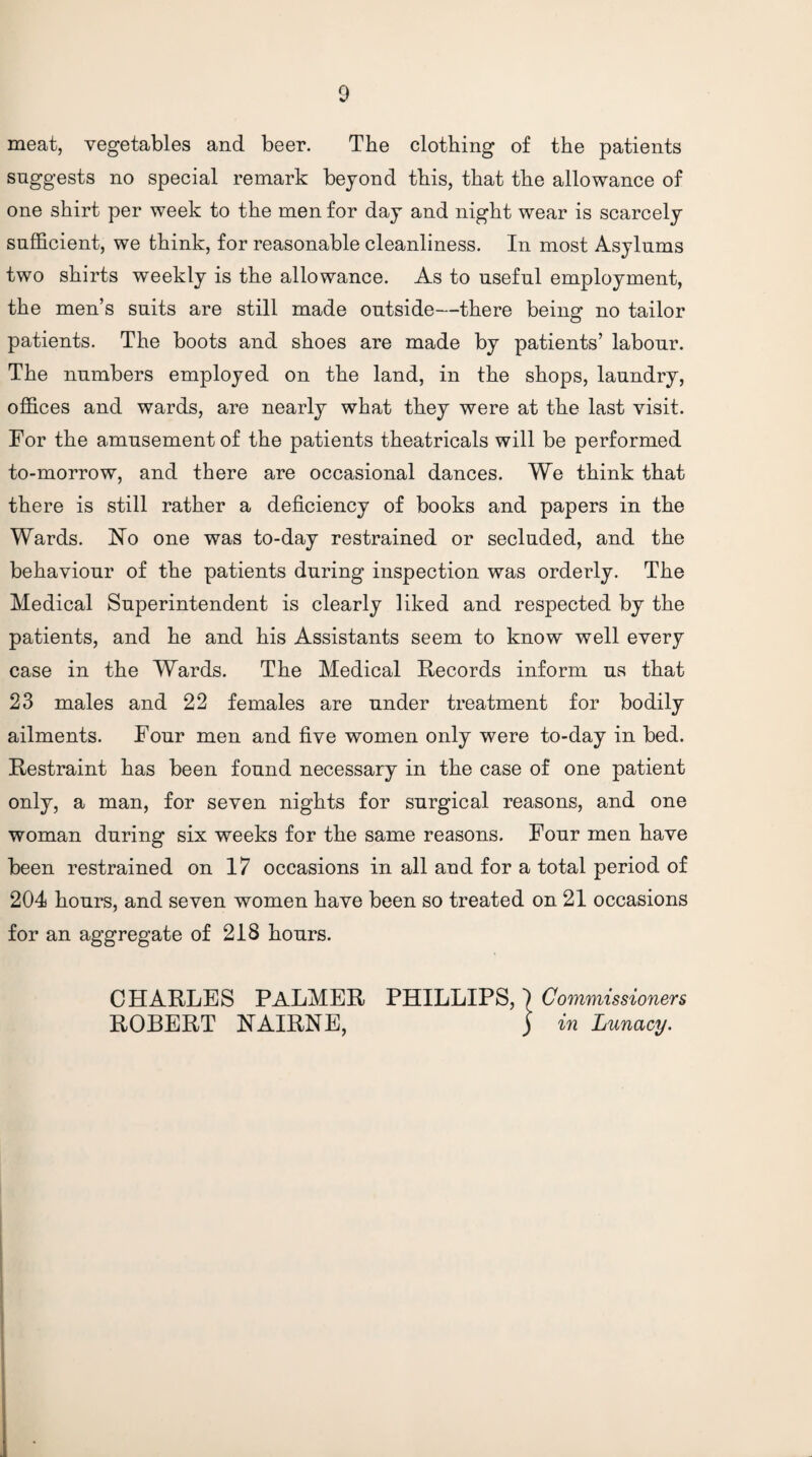 meat, vegetables and beer. The clothing of the patients suggests no special remark beyond this, that the allowance of one shirt per week to the men for day and night wear is scarcely sufficient, we think, for reasonable cleanliness. In most Asylums two shirts weekly is the allowance. As to useful employment, the men’s suits are still made outside—there being no tailor patients. The boots and shoes are made by patients’ labour. The numbers employed on the land, in the shops, laundry, offices and wards, are nearly what they were at the last visit. For the amusement of the patients theatricals will be performed to-morrow, and there are occasional dances. We think that there is still rather a deficiency of books and papers in the Wards. Ho one was to-day restrained or secluded, and the behaviour of the patients during inspection was orderly. The Medical Superintendent is clearly liked and respected by the patients, and he and his Assistants seem to know well every case in the Wards. The Medical Records inform us that 23 males and 22 females are under treatment for bodily ailments. Four men and five women only were to-day in bed. Restraint has been found necessary in the case of one patient only, a man, for seven nights for surgical reasons, and one woman during six weeks for the same reasons. Four men have been restrained on 17 occasions in all and for a total period of 204 hours, and seven women have been so treated on 21 occasions for an aggregate of 218 hours. CHARLES PALMER PHILLIPS, ) Commissioners ROBERT HAIRNE, j in Lunacy.