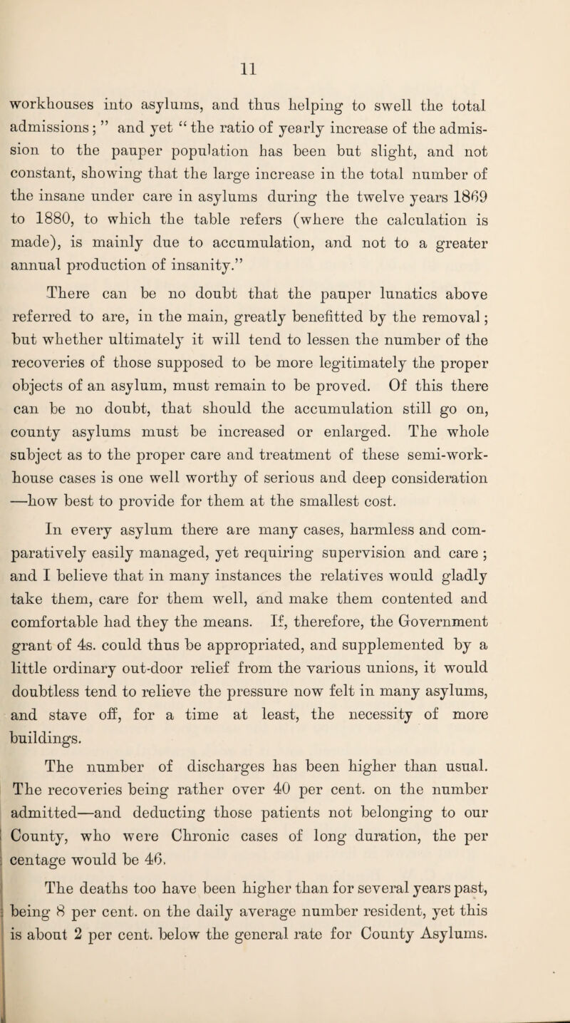 workhouses into asylums, and thus helping to swell the total admissions; ” and yet “ the ratio of yearly increase of the admis¬ sion to the pauper population has been but slight, and not constant, showing that the large increase in the total number of the insane under care in asylums during the twelve years 1869 to 1880, to which the table refers (where the calculation is made), is mainly due to accumulation, and not to a greater annual production of insanity.” There can be no doubt that the pauper lunatics above referred to are, in the main, greatly benefitted by the removal; but whether ultimately it will tend to lessen the number of the recoveries of those supposed to be more legitimately the proper objects of an asylum, must remain to be proved. Of this there can be no doubt, that should the accumulation still go on, county asylums must be increased or enlarged. The whole subject as to the proper care and treatment of these semi-work¬ house cases is one well worthy of serious and deep consideration —how best to provide for them at the smallest cost. In every asylum there are many cases, harmless and com¬ paratively easily managed, yet requiring supervision and care ; and I believe that in many instances the relatives would gladly take them, care for them well, and make them contented and comfortable had they the means. If, therefore, the Government grant of 4s. could thus be appropriated, and supplemented by a little ordinary out-door relief from the various unions, it would doubtless tend to relieve the pressure now felt in many asylums, and stave off, for a time at least, the necessity of more buildings. The number of discharges has been higher than usual. The recoveries being rather over 40 per cent, on the number admitted—and deducting those patients not belonging to our I County, who were Chronic cases of long duration, the per • centage would be 46, The deaths too have been higher than for several years past, : being 8 per cent, on the daily average number resident, yet this j is about 2 per cent, below the general rate for County Asylums. ]