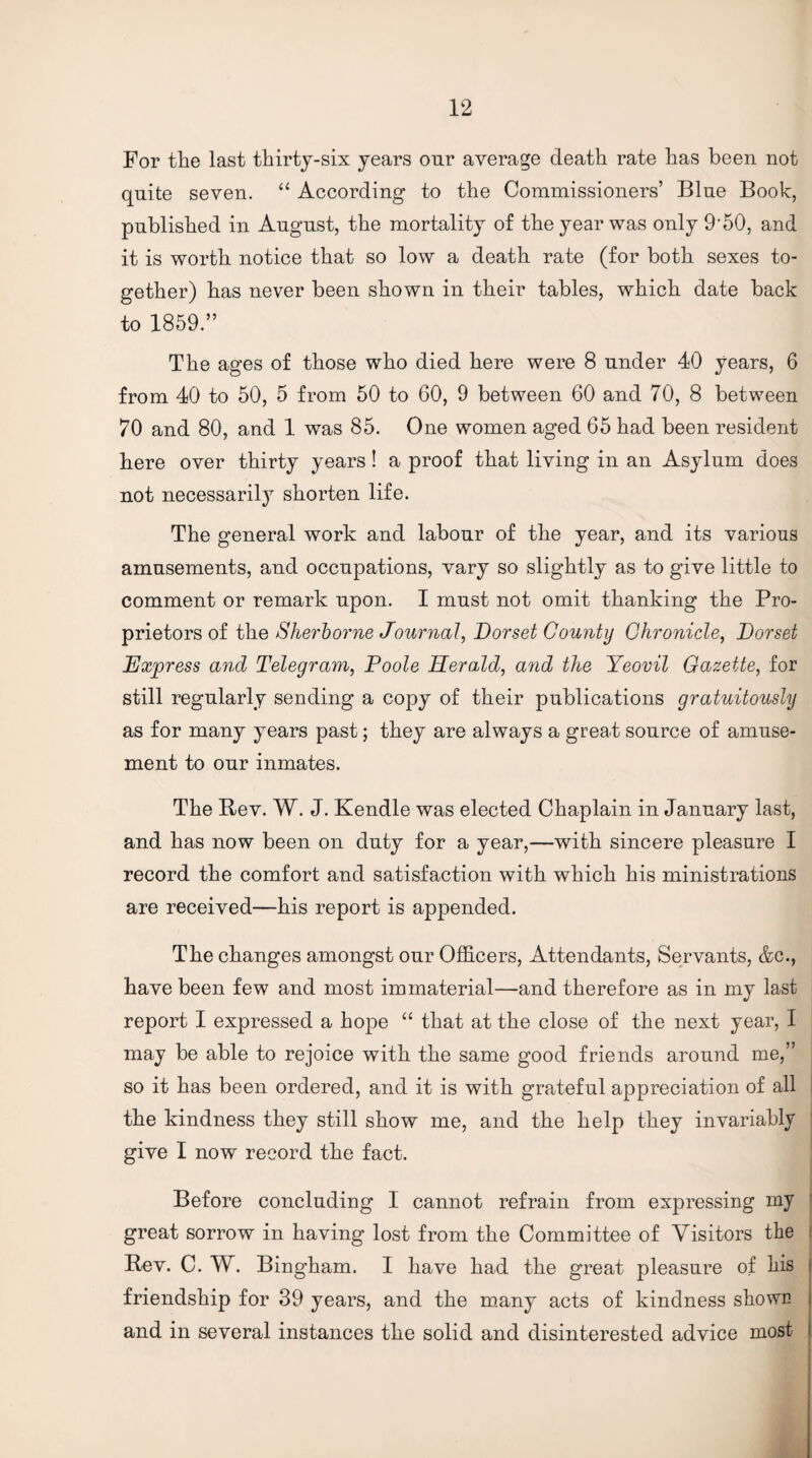For the last thirty-six years our average death rate has been not quite seven. “ According to the Commissioners’ Blue Book, published in August, the mortality of the year was only 9‘50, and it is worth notice that so low a death rate (for both sexes to¬ gether) has never been shown in their tables, which date back to 1859.” The ages of those who died here were 8 under 40 years, 6 from 40 to 50, 5 from 50 to 60, 9 between 60 and 70, 8 between 70 and 80, and 1 was 85. One women aged 65 had been resident here over thirty years ! a proof that living in an Asylum does not necessarily shorten life. The general work and labour of the year, and its various amusements, and occupations, vary so slightly as to give little to comment or remark upon. I must not omit thanking the Pro¬ prietors of the Sherborne Journal, Dorset County Chronicle, Dorset Express and Telegram, Poole Herald, and the Yeovil Gazette, for still regularly sending a copy of their publications gratuitously as for many years past; they are always a great source of amuse¬ ment to our inmates. The Bev. W. J. Kendle was elected Chaplain in January last, and has now been on duty for a year,—with sincere pleasure I record the comfort and satisfaction with which his ministrations are received—his report is appended. The changes amongst our Officers, Attendants, Servants, &c., have been few and most immaterial—and therefore as in my last report I expressed a hope “ that at the close of the next year, I may be able to rejoice with the same good friends around me,” j so it has been ordered, and it is with grateful appreciation of all | the kindness they still show me, and the help they invariably give I now record the fact. Before concluding I cannot refrain from expressing my great sorrow in having lost from the Committee of Visitors the i Bev. C. W. Bingham. I have had the great pleasure of his > friendship for 39 years, and the m.any acts of kindness showE i and in several instances the solid and disinterested advice most I