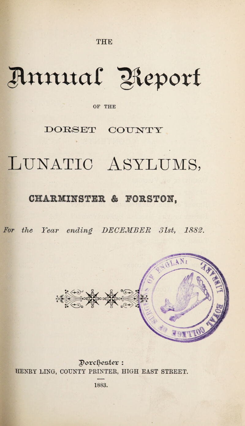THE Brumal' Blcpori OF THE DORSET COUNTY Lunatic asylums, CBAJL3CIVSTX& & WQRST@E, For the Tear ending DECEMBER 31st, 1882. 'govc&estex : HENRY LING, COUNTY PRINTER, HIGH EAST STREET. 1883.