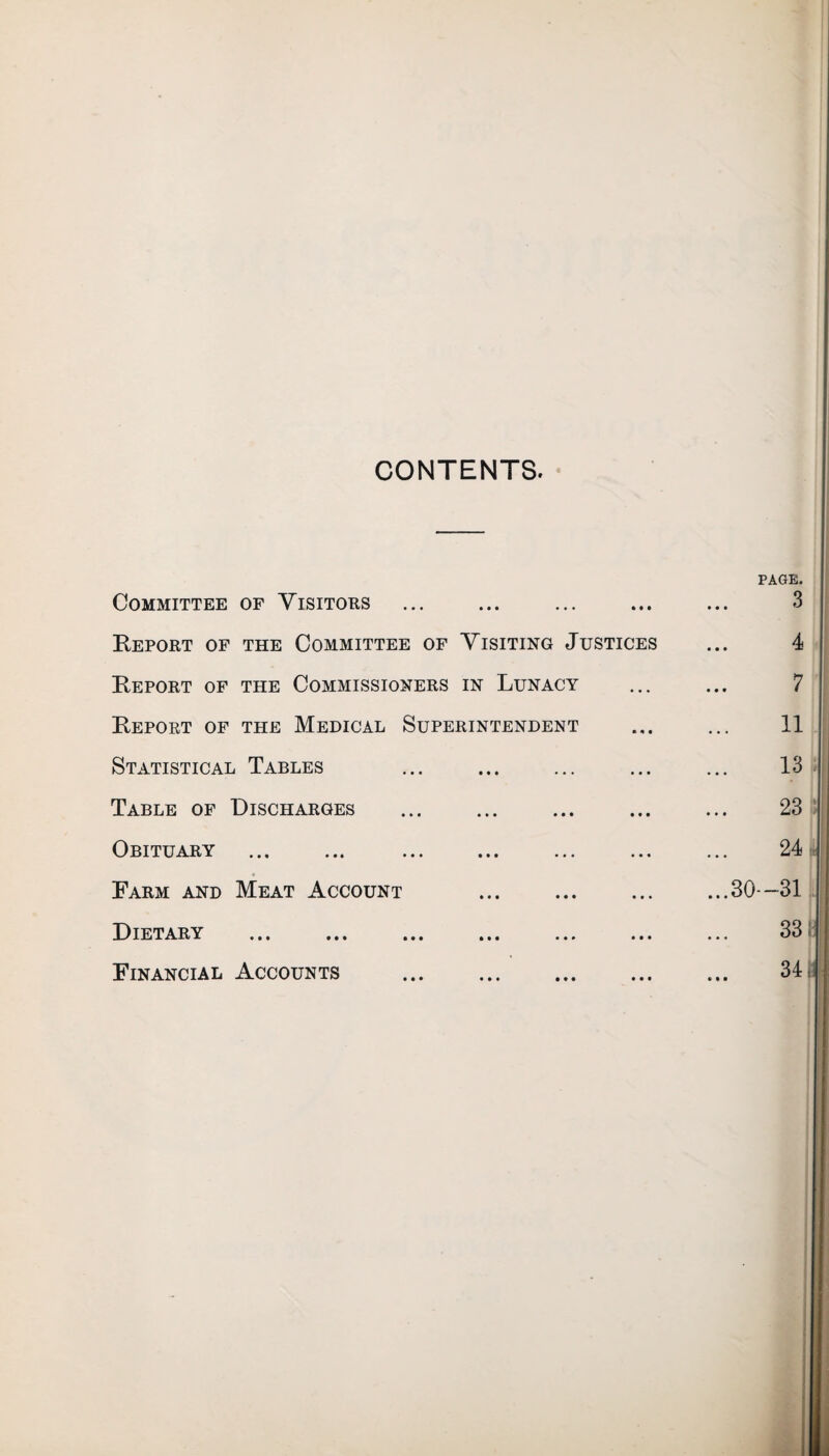 CONTENTS. Committee of Visitors Report of the Committee of Visiting Justices Report of the Commissioners in Lunacy Report of the Medical Superintendent Statistical Tables Table of Discharges Obituary Farm and Meat Account Dietary Financial Accounts