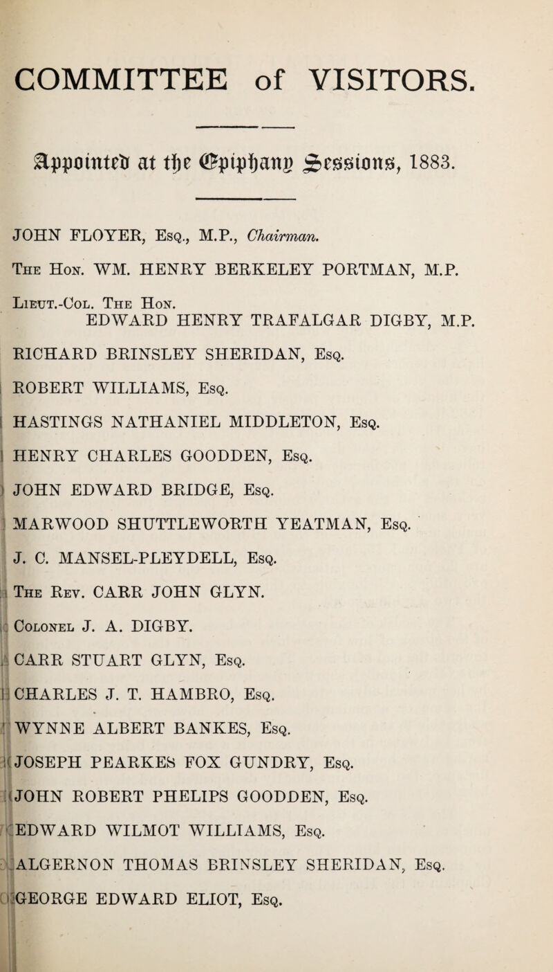 COMMITTEE of VISITORS. glppotuttlr at tJje ©piping Sessions, 1883. JOHN FLOYER, Esq., M.P., Chairman. The Hon. WM. HENRY BERKELEY PORTMAN, M.P. Lieut.-Col. The Hon. EDWARD HENRY TRAFALGAR DIGBY, M.P. RICHARD BRINSLEY SHERIDAN, Esq. ROBERT WILLIAMS, Esq. HASTINGS NATHANIEL MIDDLETON, Esq. 1 HENRY CHARLES GOODDEN, Esq. JOHN EDWARD BRIDGE, Esq. MARWOOD SHUTTLE WORTH YEATMAN, Esq. J. C. MANSEL-PLEYDELL, Esq. i The Rev. CARR JOHN GLYN. Colonel J. A. DIGBY. . CARR STUART GLYN, Esq. i CHARLES J. T. HAMBRO, Esq. ! WYNNE ALBERT BANKES, Esq. JOSEPH PEARKES FOX GUNDRY, Esq. ( JOHN ROBERT PHELIPS GOODDEN, Esq. EDWARD WILMOT WILLIAMS, Esq. ALGERNON THOMAS BRINSLEY SHERIDAN, Esq. i GEORGE EDWARD ELIOT, Esq. '