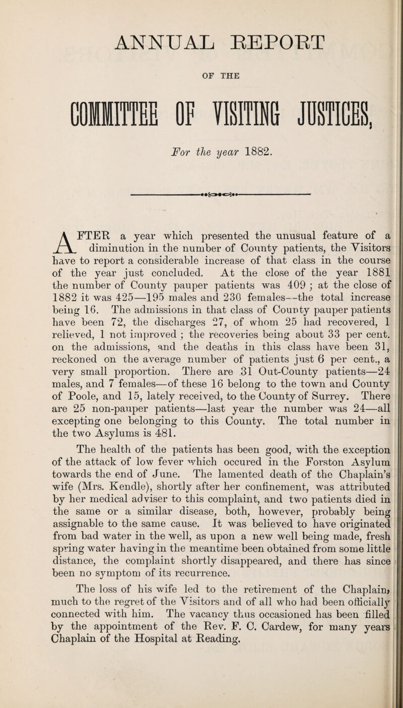 ANNUAL REPORT OF THE COMMITTEE OF VISITING JUSTICES, For the year 1882. AFTER a year which presented the unusual feature of a diminution in the number of County patients, the Visitors have to report a considerable increase of that class in the course of the year just concluded. At the close of the year 1881 the number of County pauper patients was 409 ; at the close of 1882 it was 425—195 males and 230 females—the total increase being 16. The admissions in that class of County pauper patients have been 72, the discharges 27, of whom 25 had recovered, 1 relieved, 1 not improved ; the recoveries being about 33 per cent, on the admissions, and the deaths in this class have been 31, reckoned on the average number of patients just 6 per cent., a very small proportion. There are 31 Out-County patients—24 males, and 7 females—of these 16 belong to the town and County of Poole, and 15, lately received, to the County of Surrey. There are 25 non-pauper patients—last year the number was 24—-all excepting one belonging to this County. The total number in the two Asylums is 481. The health of the patients has been good, with the exception of the attack of low fever which occured in the Forston Asvlum towards the end of June. The lamented death of the Chaplain’s wife (Mrs. Kendle), shortly after her confinement, was attributed by her medical adviser to this complaint, and two patients died in the same or a similar disease, both, however, probably being assignable to the same cause. It was believed to have originated from bad water in the well, as upon a new well being made, fresh spring water having in the meantime been obtained from some little distance, the complaint shortly disappeared, and there has since been no symptom of its recurrence. The loss of his wife led to the retirement of the Chaplain* much to the regret of the Visitors and of all who had been officially connected with him. The vacancy thus occasioned has been filled by the appointment of the Rev. F. C. Cardew, for many years Chaplain of the Hospital at Reading.