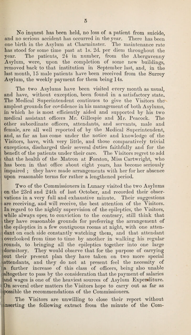 No inquest has been held, no loss of a patient from suicide, and no serious accident has occurred in the year. There has been one birth in the Asylum at Charminster. The maintenance rate 1/ has stood for some time past at Is. 2d. per diem throughout the year. The patients, 24 in number, from the Abergavenny Asylum, were, upon the completion of some new buildings, removed back to that institution in September last, and, in the last month, 15 male patients have been received from the Surrey Asylum, the weekly payment for them being 14s. The two Asylums have been visited every month as usual, and have, without exception, been found in a satisfactory state. The Medical Superintendent continues to give the Visitors the amplest grounds for confidence in his management of both Asylums, in which he is most efficiently aided and supported by his two medical assistant officers Mr. Gillespie and Mr. Peacock. The other subordinate officers, attendants, and servants, male and female, are all well reported of by the Medical Superintendent, and, as far as has come under the notice and knowledge of the Visitors, have, with very little, and those comparatively trivial exceptions, discharged their several duties faithfully and for the benefit of the patients under their care. The Visitors regret to add that the health of the Matron at Forston, Miss Cartwright, who has been in that office about eight years, has become seriously impaired ; they have made arrangements with her for her absence upon reasonable terms for rather a lengthened period. Two of the Commissioners in Lunacy visited the two Asylums on the 23rd and 24th of last October, and recorded their obser¬ vations in a very full and exhaustive minute. Their suggestions are receiving, and will receive, the best attention of the Visitors. In regard to the nightly supervision of the epileptics, the Visitors, while always open to conviction to the contrary, still think that they have reasonable grounds for preferring the arrangement of the epileptics in a few contiguous rooms at night, with one atten¬ dant on each side constantly watching them, and that attendant overlooked from time to time by another in walking his regular rounds, to bringing all the epileptics together into one large I dormitory. They would observe that for the purpose of carrying out their present plan they have taken on two more special ^attendants, and they do not at present feel the necessity of a further increase of this class of officers, being also unable .altogether to pass by the consideration that the payment of salaries land wages is one of the heaviest sources of Asylum Expenditure. On several other matters the Visitors hope to carry out as far as r.possible the recommendations of the Commissioners. The Visitors are unwilling to close their report without ainserting the following extract from the minute of the Com-