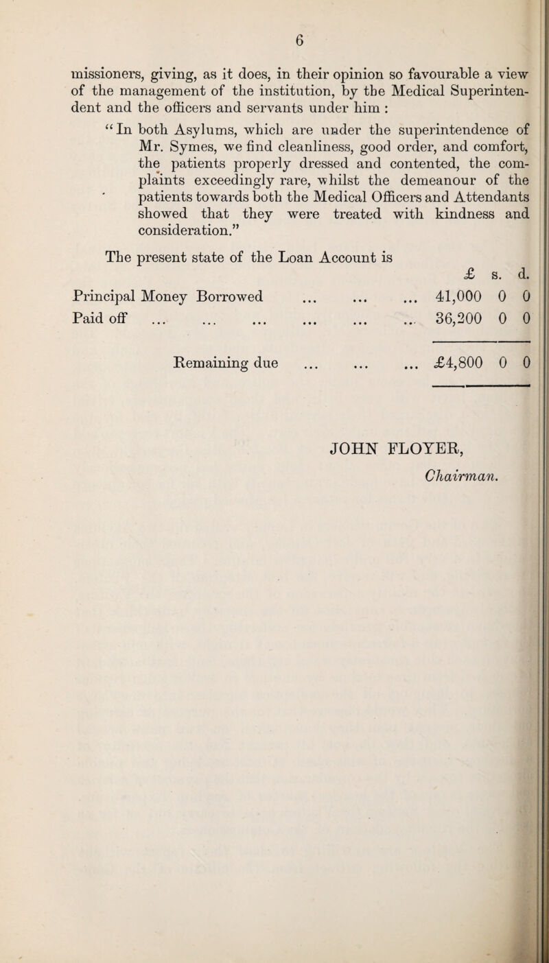 missioners, giving, as it does, in tlieir opinion so favourable a view of the management of the institution, by the Medical Superinten¬ dent and the officers and servants under him : “In both Asylums, which are under the superintendence of Mr. Symes, we find cleanliness, good order, and comfort, the patients properly dressed and contented, the com¬ plaints exceedingly rare, whilst the demeanour of the patients towards both the Medical Officers and Attendants showed that they were treated with kindness and consideration.” The present state of the Loan Account is <£ s. d. Principal Money Borrowed 41,000 0 0 36,200 0 0 Paid off Bemaining due £4,800 0 0 JOHN FLOYER Chairman.