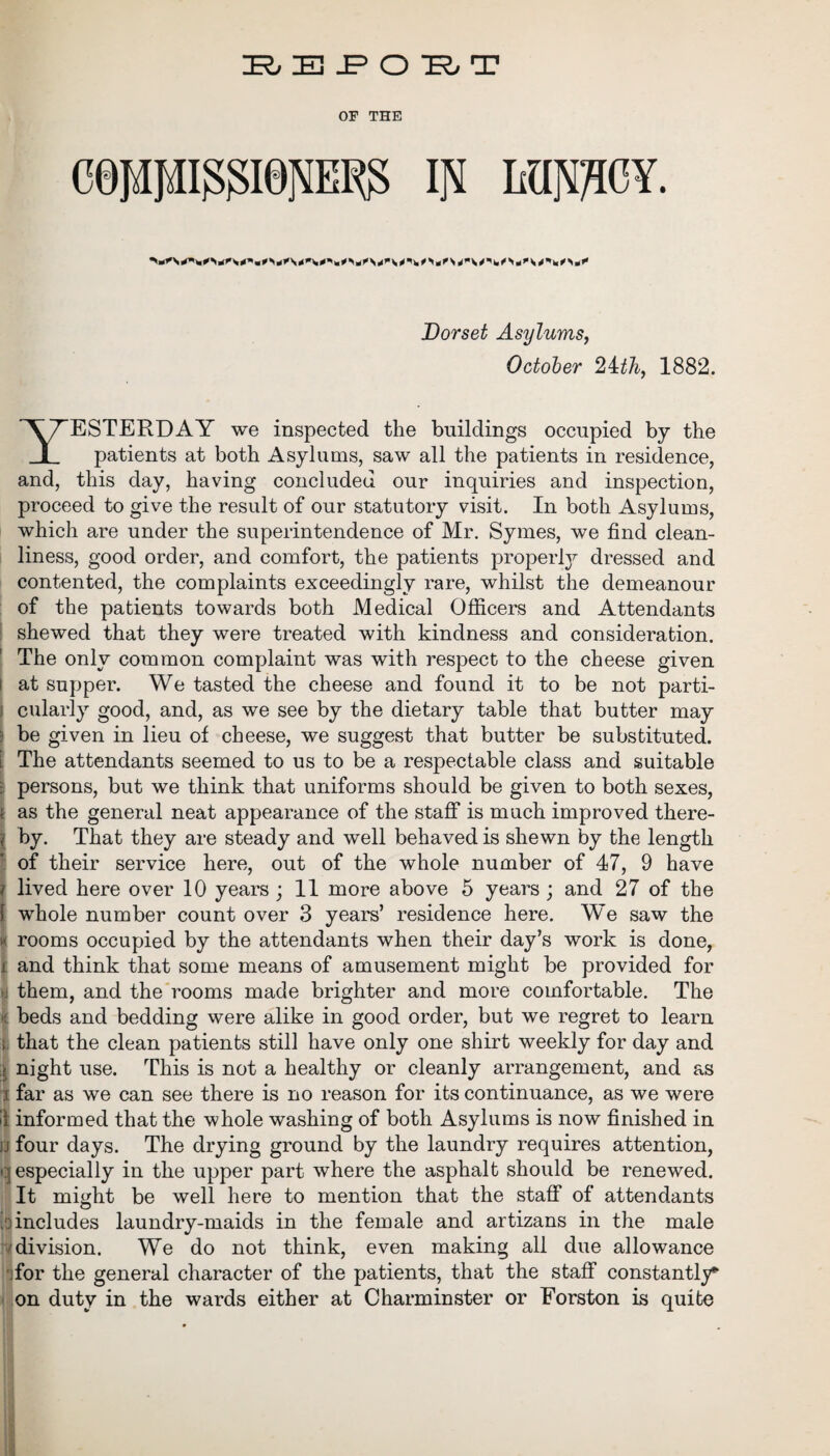 REPORT OF THE cejapssaepw; in lunacy. Dorset Asylums, October 2ith, 1882. YESTERDAY we inspected the buildings occupied by the patients at both Asylums, saw all the patients in residence, and, this day, having concluded our inquiries and inspection, proceed to give the result of our statutory visit. In both Asylums, which are under the superintendence of Mr. Symes, we find clean¬ liness, good order, and comfort, the patients properly dressed and contented, the complaints exceedingly rare, whilst the demeanour of the patients towards both Medical Officers and Attendants shewed that they were treated with kindness and consideration. The only common complaint was with respect to the cheese given at supper. We tasted the cheese and found it to be not parti- j cularly good, and, as we see by the dietary table that butter may ; be given in lieu of cheese, we suggest that butter be substituted. l The attendants seemed to us to be a respectable class and suitable • persons, but we think that uniforms should be given to both sexes, i as the general neat appearance of the staff is much improved there- l by. That they are steady and well behaved is shewn by the length of their service here, out of the whole number of 47, 9 have i lived here over 10 years ; 11 more above 5 years ; and 27 of the \ whole number count over 3 years’ residence here. We saw the w rooms occupied by the attendants when their day’s work is done, i and think that some means of amusement might be provided for >j them, and the rooms made brighter and more comfortable. The if. beds and bedding were alike in good order, but we regret to learn l that the clean patients still have only one shirt weekly for day and | night use. This is not a healthy or cleanly arrangement, and as i far as we can see there is no reason for its continuance, as we were if informed that the whole washing of both Asylums is now finished in ;j four days. The drying ground by the laundry requires attention, q especially in the upper part where the asphalt should be renewed. It might be well here to mention that the staff of attendants ,:iincludes laundry-maids in the female and artizans in the male ■ division. We do not think, even making all due allowance for the general character of the patients, that the staff constantly on duty in the wards either at Charminster or Eorston is quite