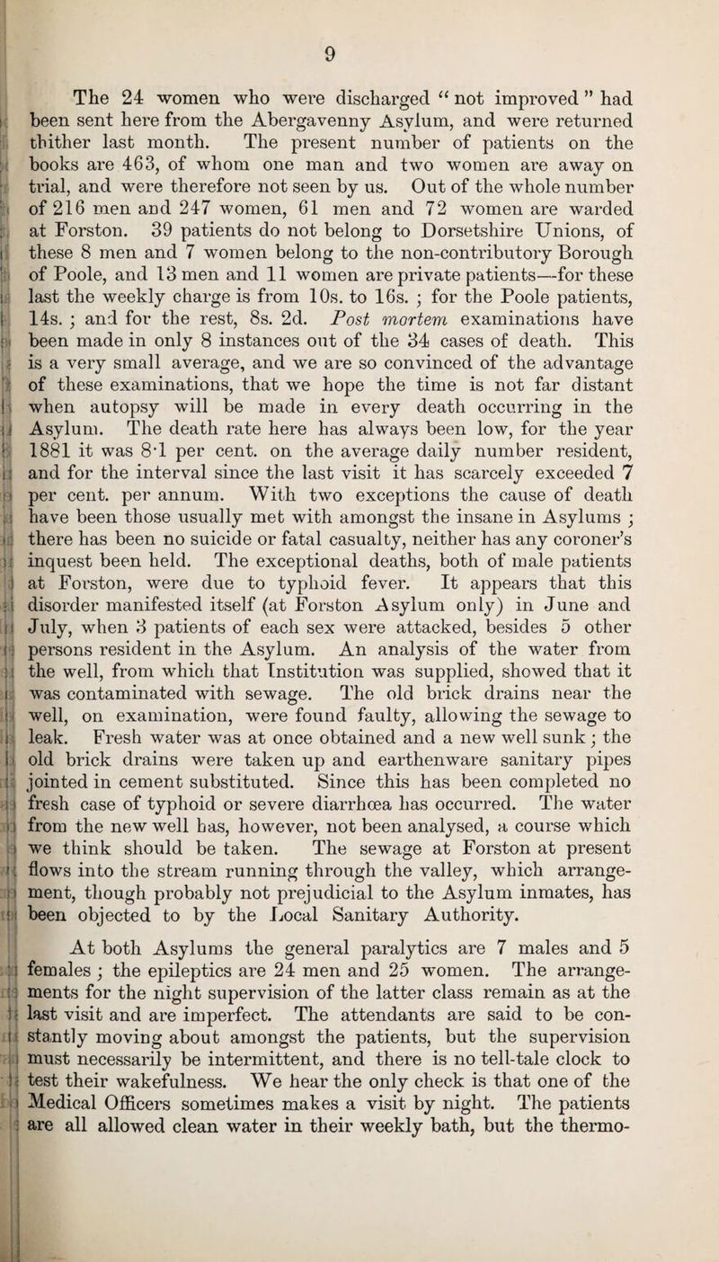 The 24 women who were discharged “ not improved ” had been sent here from the Abergavenny Asylum, and were returned thither last month. The present number of patients on the books are 463, of whom one man and two women are away on trial, and were therefore not seen by us. Out of the whole number of 216 men and 247 women, 61 men and 72 women are warded ju at Forston. 39 patients do not belong to Dorsetshire Unions, of these 8 men and 7 women belong to the non-contributory Borough of Poole, and 13 men and 11 women are private patients—for these : last the weekly charge is from 10s. to 16s. ; for the Poole patients, 14s. ; and for the rest, 8s. 2d. Post mortem examinations have | been made in only 8 instances out of the 34 cases of death. This is a very small average, and we are so convinced of the advantage of these examinations, that we hope the time is not far distant ! when autopsy will be made in every death occurring in the I i Asylum. The death rate here has always been low, for the year 1881 it was 8T per cent, on the average daily number resident, II and for the interval since the last visit it has scarcely exceeded 7 o per cent, per annum. With two exceptions the cause of death i. have been those usually met with amongst the insane in Asylums ; » there has been no suicide or fatal casualty, neither has any coroner’s inquest been held. The exceptional deaths, both of male patients : at Forston, were due to typhoid fever. It appears that this ii disorder manifested itself (at Forston Asylum only) in June and i'j July, when 3 patients of each sex were attacked, besides 5 other (: persons resident in the Asylum. An analysis of the water from j. j the well, from which that Institution was supplied, showed that it i was contaminated with sewage. The old brick drains near the ; well, on examination, were found faulty, allowing the sewage to : leak. Fresh water was at once obtained and a new well sunk; the i old brick drains were taken up and earthenware sanitary pipes t jointed in cement substituted. Since this has been completed no ; i fresh case of typhoid or severe diarrhoea has occurred. The water d from the new well has, however, not been analysed, a course which > we think should be taken. The sewage at Forston at present ?: flows into the stream running through the valley, which arrange¬ ment, though probably not prejudicial to the Asylum inmates, has i been objected to by the Local Sanitary Authority. At both Asylums the general paralytics are 7 males and 5 :; females ; the epileptics are 24 men and 25 women. The arrange¬ ments for the night supervision of the latter class remain as at the j last visit and are imperfect. The attendants are said to be con- t s stantly moving about amongst the patients, but the supervision i must necessarily be intermittent, and there is no tell-tale clock to l test their wakefulness. We hear the only check is that one of the M Medical Officers sometimes makes a visit by night. The patients : are all allowed clean water in their weekly bath, but the thermo-