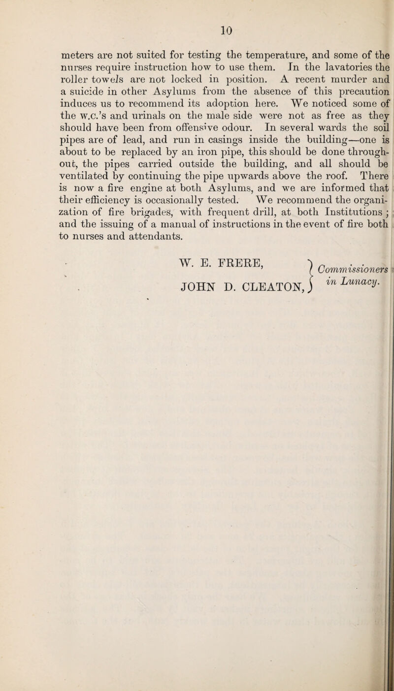 meters are not suited for testing the temperature, and some of the nurses require instruction how to use them. In the lavatories the roller towels are not locked in position. A recent murder and a suicide in other Asylums from the absence of this precaution induces us to recommend its adoption here. We noticed some of the w.c.’s and urinals on the male side were not as free as they should have been from offensive odour. In several wards the soil pipes are of lead, and run in casings inside the building—one is about to be replaced by an iron pipe, this should be done through¬ out, the pipes carried outside the building, and all should be ventilated by continuing the pipe upwards above the roof. There is now a fire engine at both Asylums, and we are informed that their efficiency is occasionally tested. We recommend the organi¬ zation of fire brigades, with frequent drill, at both Institutions ; and the issuing of a manual of instructions in the event of fire both to nurses and attendants. W. E. ERERE, -) n ’ f Uommissioners ? JOHN D. CLEATONj ™ Lunacy.
