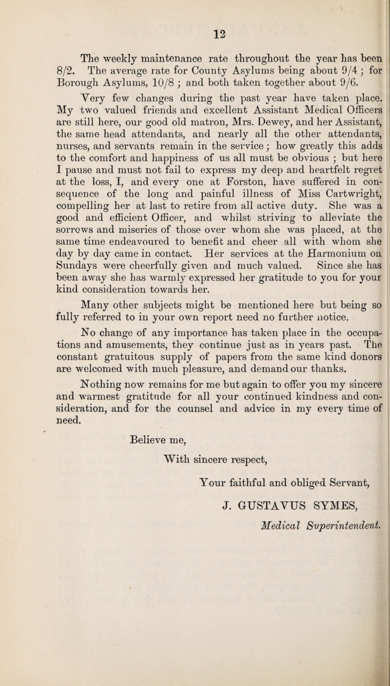 The weekly maintenance rate throughout the year has been 8/2. The average rate for County Asylums being about 9/4 ; for Borough Asylums, 10/8 ; and both taken together about 9/6. Very few changes during the past year have taken place. My two valued friends and excellent Assistant Medical Officers are still here, our good old matron, Mrs. Dewey, and her Assistant, the same head attendants, and nearly all the other attendants, nurses, and servants remain in the service; how greatly this adds to the comfort and happiness of us all must be obvious ; but here I pause and must not fail to express my deep and heartfelt regret at the loss, I, and every one at Forston, have suffered in con¬ sequence of the long and painful illness of Miss Cartwright, compelling her at last to retire from all active duty. She was a good and efficient Officer, and whilst striving to alleviate the sorrows and miseries of those over whom she was placed, at the same time endeavoured to benefit and cheer all with whom she day by day came in contact. Her services at the Harmonium on Sundays were cheerfully given and much valued. Since she has been away she has warmly expressed her gratitude to you for your kind consideration towards her. Many other subjects might be mentioned here but being so fully referred to in your own report need no further notice. No change of any importance has taken place in the occupa¬ tions and amusements, they continue just as in years past. The constant gratuitous supply of papers from the same kind donors are welcomed with much pleasure, and demand our thanks. Nothing now remains for me but again to offer you my sincere and warmest gratitude for all your continued kindness and con¬ sideration, and for the counsel and advice in my every time of need. Believe me, With sincere respect, Your faithful and obliged Servant, J. GUSTAVUS SYMES, Medical Superintendent.