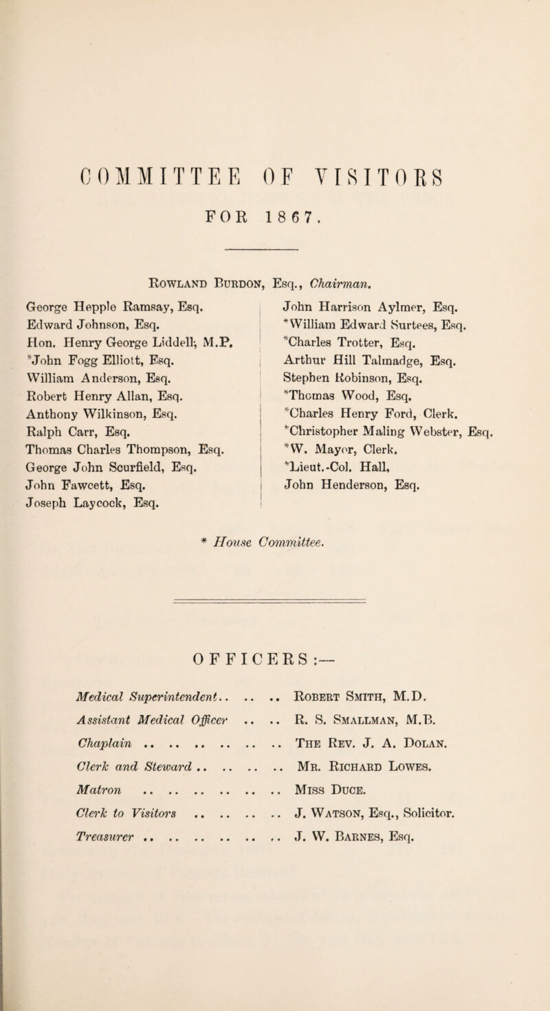 COMMITTEE OF VISITORS FOR 1 8 6 7. Rowland Burdon, Esq., Chairman. George Hepple Ramsay, Esq. Edward Johnson, Esq. Hon. Henry George Liddell-, M.P. John Fogg Elliott, Esq. William Anderson, Esq. Robert Henry Allan, Esq. Anthony Wilkinson, Esq. Ralph Carr, Esq. Thomas Charles Thompson, Esq. George John Seurfield, Esq. John Fawcett, Esq. Joseph Laycock, Esq. John Harrison Aylmer, Esq. * William Edward Surtees, Esq. ''Charles Trotter, Esq. Arthur Hill Talmadge, Esq. Stephen Robinson, Esq. ^Thomas Wood, Esq. ^Charles Henry Ford, Clerk. ’'Christopher Maling Webster, Esq. *W. Mayor, Clerk. ’'Lieut.-Col. Hall, John Henderson, Esq. * House Committee. Medical Superintendent Assistant Medical Officer Chaplain .. Clerk and Steward .. Matron . Clerk to Visitors Treasurer . Robert Smith, M.D. R. S. Smallman, M.B. The Rev. J. A. Dolan. Mr. Richard Lowes. Miss Duce. J. Watson, Esq., Solicitor. J. W. Barnes, Esq. OFFICERS: —