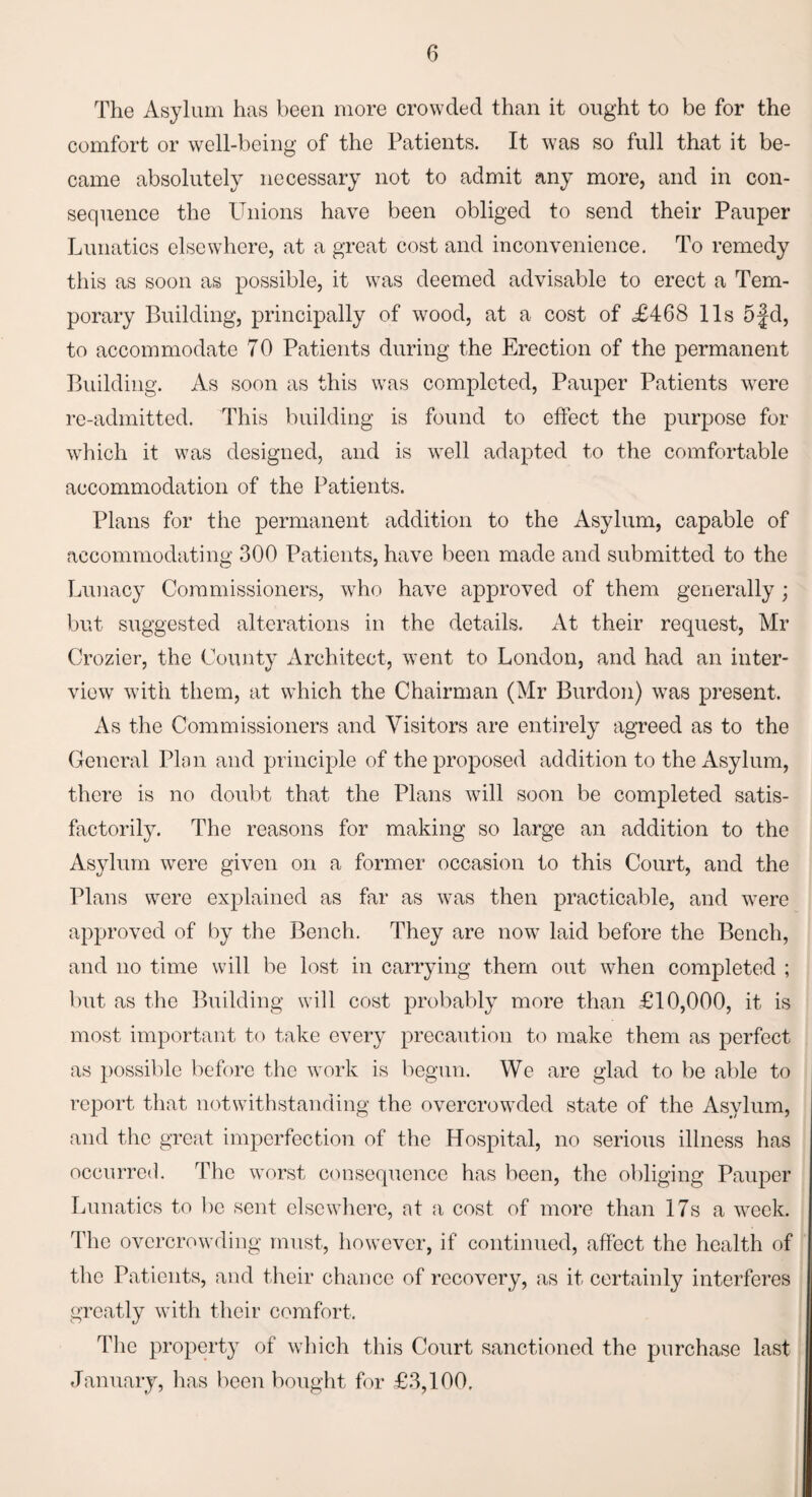 The Asylum has been more crowded than it ought to be for the comfort or well-being of the Patients. It was so full that it be¬ came absolutely necessary not to admit any more, and in con¬ sequence the Unions have been obliged to send their Pauper Lunatics elsewhere, at a great cost and inconvenience. To remedy this as soon as possible, it was deemed advisable to erect a Tem¬ porary Building, principally of wood, at a cost of £468 11s 5fd, to accommodate 70 Patients during the Erection of the permanent Building. As soon as this was completed, Pauper Patients were re-admitted. This building is found to effect the purpose for which it was designed, and is well adapted to the comfortable accommodation of the Patients. Plans for the permanent addition to the Asylum, capable of accommodating 300 Patients, have been made and submitted to the Lunacy Commissioners, who have approved of them generally ; but suggested alterations in the details. At their request, Mr Crozier, the County Architect, went to London, and had an inter¬ view with them, at which the Chairman (Mr Burdon) was present. As the Commissioners and Visitors are entirely agreed as to the General Plan and principle of the proposed addition to the Asylum, there is no doubt that the Plans will soon be completed satis¬ factorily. The reasons for making so large an addition to the Asylum were given on a former occasion to this Court, and the Plans were explained as far as was then practicable, and were approved of by the Bench. They are now laid before the Bench, and no time will be lost in carrying them out when completed ; but as the Building will cost probably more than £10,000, it is most important to take every precaution to make them as perfect as possible before the work is begun. We are glad to be able to report that notwithstanding the overcrowded state of the Asylum, and the great imperfection of the Hospital, no serious illness has occurred. The worst consequence has been, the obliging Pauper Lunatics to lie sent elsewhere, at a cost of more than 17s a week. The overcrowding must, however, if continued, affect the health of the Patients, and their chance of recovery, as it certainly interferes greatly with their comfort. The property of which this Court sanctioned the purchase last January, has been bought for £3,100,