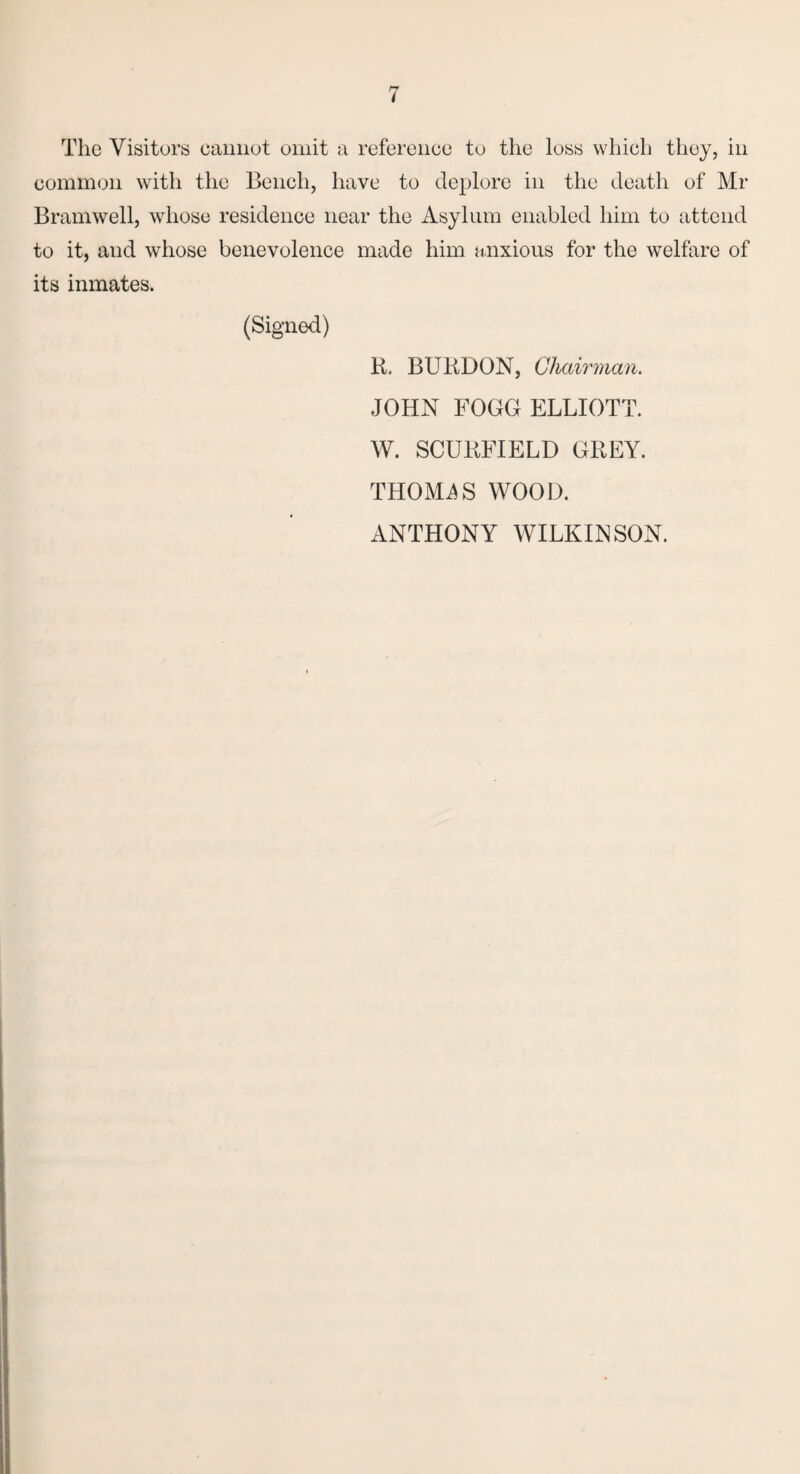 The Visitors cannot omit a reference to the loss which they, in common with the Bench, have to deplore in the death of Mr B ram well, whose residence near the Asylum enabled him to attend to it, and whose benevolence made him anxious for the welfare of its inmates. (Signed) R. BURDON, Chairman. JOHN FOGG ELLIOTT. W. SCURFIELD GREY. THOMAS WOOD. ANTHONY WILKINSON.