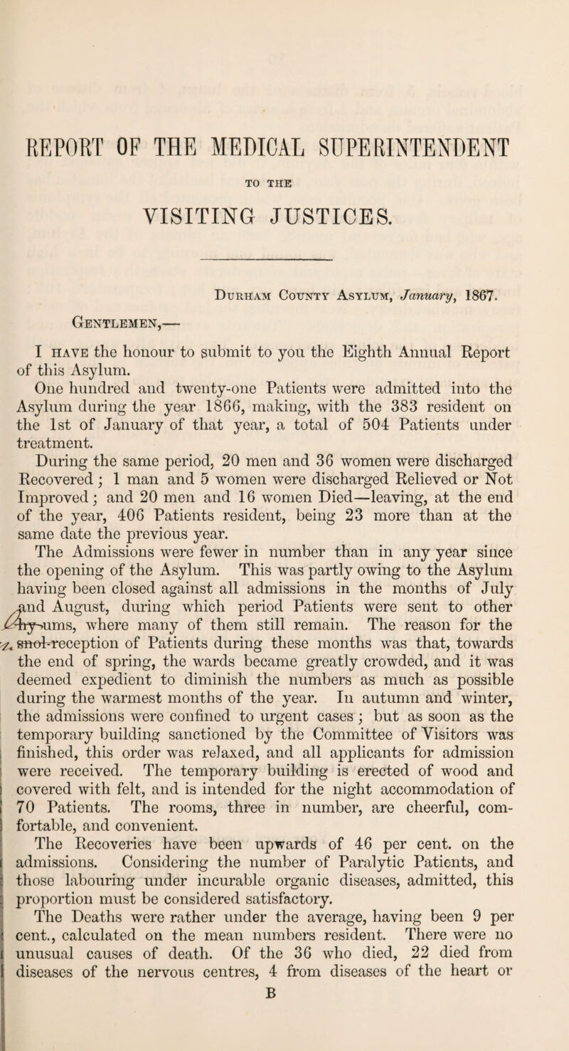 TO THE VISITING JUSTICES. Durham County Asylum, January, 1867. Gentlemen,— I have the honour to submit to you the Eighth Annual Report of this Asylum. One hundred and twenty-one Patients were admitted into the Asylum during the year 1866, making, with the 383 resident on the 1st of January of that year, a total of 504 Patients under treatment. During the same period, 20 men and 36 women were discharged Recovered ; 1 man and 5 women were discharged Relieved or Not Improved; and 20 men and 16 women Died—leaving, at the end of the year, 406 Patients resident, being 23 more than at the same date the previous year. The Admissions were fewer in number than in any year since the opening of the Asylum. This was partly owing to the Asylum having been closed against all admissions in the months of July nd August, during which period Patients were sent to other .^hy^ums, where many of them still remain. The reason for the ^ snob-reception of Patients during these months was that, towards the end of spring, the wards became greatly crowded, and it was deemed expedient to diminish the numbers as much as possible during the warmest months of the year. In autumn and winter, the admissions were confined to urgent cases; but as soon as the temporary building sanctioned by the Committee of Visitors was finished, this order was relaxed, and all applicants for admission were received. The temporary building is erected of wood and ! covered with felt, and is intended for the night accommodation of i 70 Patients. The rooms, three in number, are cheerful, com¬ fortable, and convenient. The Recoveries have been upwards of 46 per cent, on the admissions. Considering the number of Paralytic Patients, and those labouring under incurable organic diseases, admitted, this proportion must be considered satisfactory. The Deaths were rather under the average, having been 9 per cent., calculated on the mean numbers resident. There were no unusual causes of death. Of the 36 who died, 22 died from diseases of the nervous centres, 4 from diseases of the heart or B