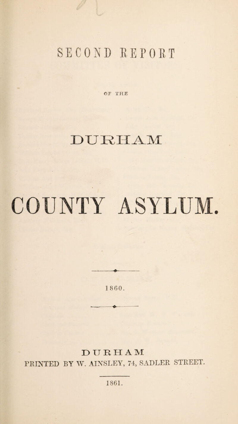 SECOND REPORT OF THE DURHAM COUNTY ASYLUM. —— I860. DURHAM PRINTED BY W. AINSLEY, 74, SADLER STREET. 1861.
