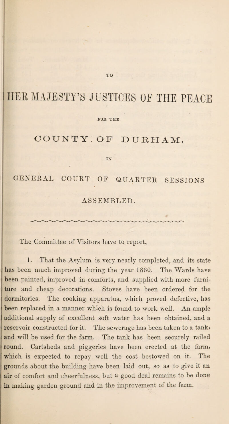 TO I HER MAJESTY’S JUSTICES OE THE PEACE ■ I . TOR THE COUNTY . OF DURHAM, GENERAL COURT OF QUARTER SESSIONS ASSEMBLED. The Committee of Visitors have to report, 1. That the Asylum is very nearly completed, and its state j has been much improved during the year 1860. The Wards have ! been painted, improved in comforts, and supplied with more furni- : ture and cheap decorations. Stoves have been ordered for the ( dormitories. The cooking apparatus, which proved defective, has | been replaced in a manner which is found to work well. An ample I additional supply of excellent soft water has been obtained, and a : reservoir constructed for it. The sewerage has been taken to a tank* i and will be used for the farm. The tank has been securely railed round. Cartsheds and piggeries have been erected at the farm* which is expected to repay well the cost bestowed on it. The ’ grounds about the building have been laid out, so as to give it an j air of comfort and cheerfulness, but a good deal remains to be done . in making garden ground and in the improvement of the farm.