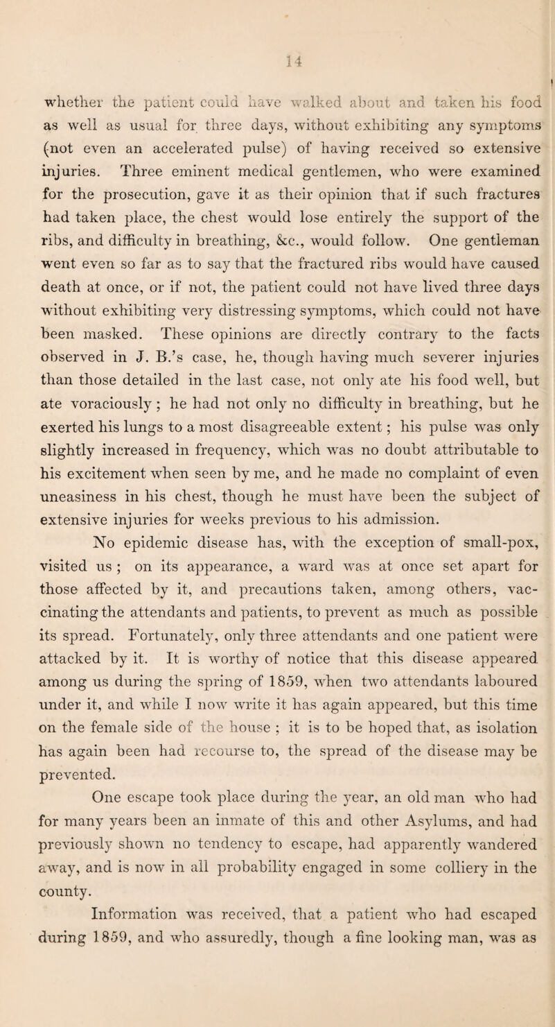 whether the patient could have walked about and taken his food as well as usual for three days, without exhibiting any symptoms (not even an accelerated pulse) of having received so extensive injuries. Three eminent medical gentlemen, who were examined for the prosecution, gave it as their opinion that if such fractures had taken place, the chest would lose entirely the support of the ribs, and difficulty in breathing, &c., would follow. One gentleman went even so far as to say that the fractured ribs would have caused death at once, or if not, the patient could not have lived three days without exhibiting very distressing symptoms, which could not have been masked. These opinions are directly contrary to the facts observed in J. B.’s case, he, though having much severer injuries than those detailed in the last case, not only ate his food well, but ate voraciously ; he had not only no difficulty in breathing, but he exerted his lungs to a most disagreeable extent; his pulse was only slightly increased in frequency, which was no doubt attributable to his excitement when seen by me, and he made no complaint of even uneasiness in his chest, though he must have been the subject of extensive injuries for weeks previous to his admission. No epidemic disease has, writh the exception of small-pox, visited us ; on its appearance, a ward was at once set apart for those affected by it, and precautions taken, among others, vac¬ cinating the attendants and patients, to prevent as much as possible its spread. Fortunately, only three attendants and one patient were attacked by it. It is worthy of notice that this disease appeared among us during the spring of 1859, when two attendants laboured under it, and while I now write it has again appeared, but this time on the female side of the house ; it is to be hoped that, as isolation has again been had recourse to, the spread of the disease may be prevented. One escape took place during the year, an old man who had for many years been an inmate of this and other Asylums, and had previously shown no tendency to escape, had apparently wandered awTay, and is now in all probability engaged in some colliery in the county. Information was received, that a patient who had escaped during 1859, and who assuredly, though a fine looking man, was as
