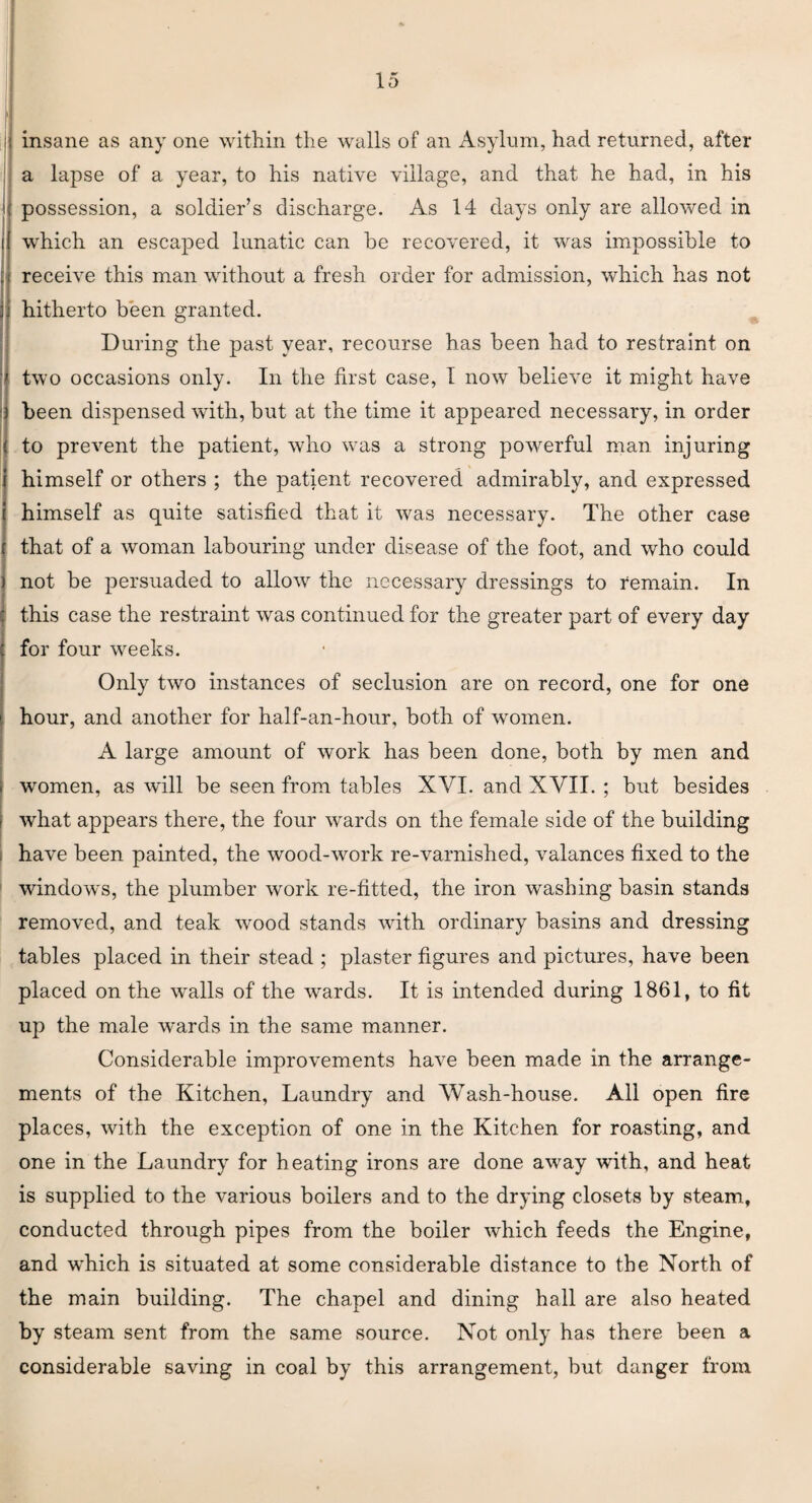 i| insane as any one within the walls of an Asylum, had returned, after a lapse of a year, to his native village, and that he had, in his i possession, a soldier’s discharge. As 14 days only are allowed in i which an escaped lunatic can be recovered, it was impossible to receive this man without a fresh order for admission, which has not hitherto been granted. During the past year, recourse has been had to restraint on ' two occasions only. In the first case, 1 now believe it might have been dispensed with, but at the time it appeared necessary, in order ( to prevent the patient, who was a strong powerful man injuring i himself or others ; the patient recovered admirably, and expressed himself as quite satisfied that it was necessary. The other case that of a woman labouring under disease of the foot, and who could not be persuaded to allow the necessary dressings to remain. In this case the restraint was continued for the greater part of every day for four weeks. Only two instances of seclusion are on record, one for one hour, and another for half-an-hour, both of women. A large amount of work has been done, both by men and women, as will be seen from tables XVI. and XVII. ; but besides what appears there, the four wards on the female side of the building have been painted, the wood-work re-varnished, valances fixed to the windows, the plumber work re-fitted, the iron washing basin stands removed, and teak wood stands with ordinary basins and dressing tables placed in their stead ; plaster figures and pictures, have been placed on the walls of the wards. It is intended during 1861, to fit up the male wards in the same manner. Considerable improvements have been made in the arrange¬ ments of the Kitchen, Laundry and Wash-house. All open fire places, with the exception of one in the Kitchen for roasting, and one in the Laundry for heating irons are done away with, and heat is supplied to the various boilers and to the drying closets by steam, conducted through pipes from the boiler which feeds the Engine, and which is situated at some considerable distance to the North of the main building. The chapel and dining hall are also heated by steam sent from the same source. Not only has there been a considerable saving in coal by this arrangement, but danger from