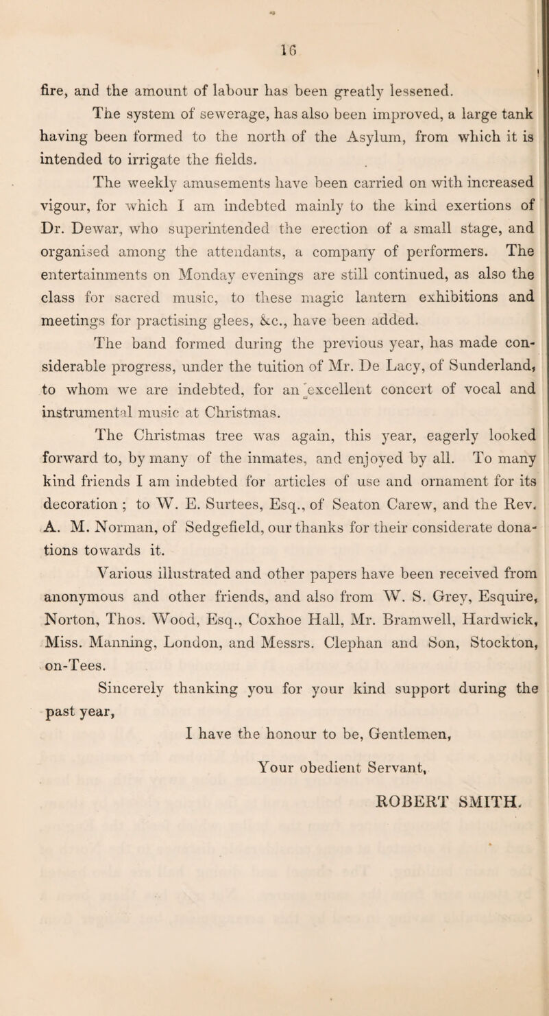 fire, and the amount of labour has been greatly lessened. The system of sewerage, has also been improved, a large tank having been formed to the north of the Asylum, from which it is intended to irrigate the fields. The weekly amusements have been carried on with increased vigour, for which I am indebted mainly to the kind exertions of Dr. Dewar, who superintended the erection of a small stage, and organised among the attendants, a company of performers. The entertainments on Monday evenings are still continued, as also the class for sacred music, to these magic lantern exhibitions and meetings for practising glees, &.C., have been added. The band formed during the previous year, has made con¬ siderable progress, under the tuition of Mr. De Lacy, of Sunderland, to whom we are indebted, for an 'excellent concert of vocal and tU instrumental music at Christmas. The Christmas tree was again, this year, eagerly looked forward to, by many of the inmates, and enjoyed by all. To many kind friends I am indebted for articles of use and ornament for its decoration ; to W. E. Surtees, Esq., of Seaton Carew, and the Rev. A. M. Norman, of Sedgefield, our thanks for their considerate dona¬ tions towards it. Various illustrated and other papers have been received from anonymous and other friends, and also from W. S. Grey, Esquire, Norton, Thos. Wood, Esq., Coxhoe Hall, Mr. Bramwell, Hardwick, Miss. Manning, London, and Messrs. Clephan and Son, Stockton, on-Tees. Sincerely thanking you for your kind support during the past year, I have the honour to be, Gentlemen, Your obedient Servant, ROBERT SMITH.