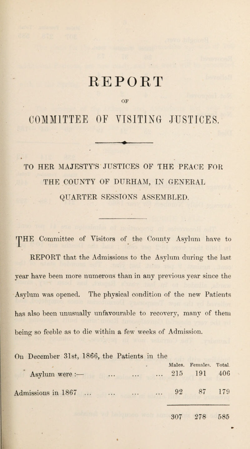 REPORT OF COMMITTEE OF VISITING JUSTICES. TO HER MAJESTY’S JUSTICES OF THE PEACE FOR THE COUNTY OF DURHAM, IN GENERAL QUARTER SESSIONS ASSEMBLED. ^HE Committee of Visitors of the County Asylum have to REPORT that the Admissions to the Asylum during the last year have been more numerous than in any previous year since the Asylum was opened. The physical condition of the new Patients has also been unusually unfavourable to recovery, many of them being so feeble as to die within a few weeks of Admission. On December 31st, 1866, the Patients in the , . Males. Females. Total Asylum were :— ... ... ... 215 191 406 92 87 179 307 278 585 Admissions in 1867