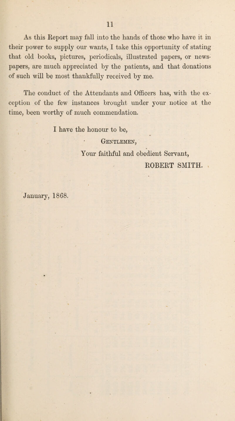 As this Report may fall into the hands of those who have it in their power to supply our wants, I take this opportunity of stating that old books, pictures, periodicals, illustrated papers, or news¬ papers, are much appreciated by the patients, and that donations of such will be most thankfully received by me. The conduct of the Attendants and Officers has, with the ex¬ ception of the few instances brought under your notice at the time, been worthy of much commendation. I have the honour to be, Gentlemen, Your faithful and obedient Servant, ROBERT SMITH. , January, 1868.