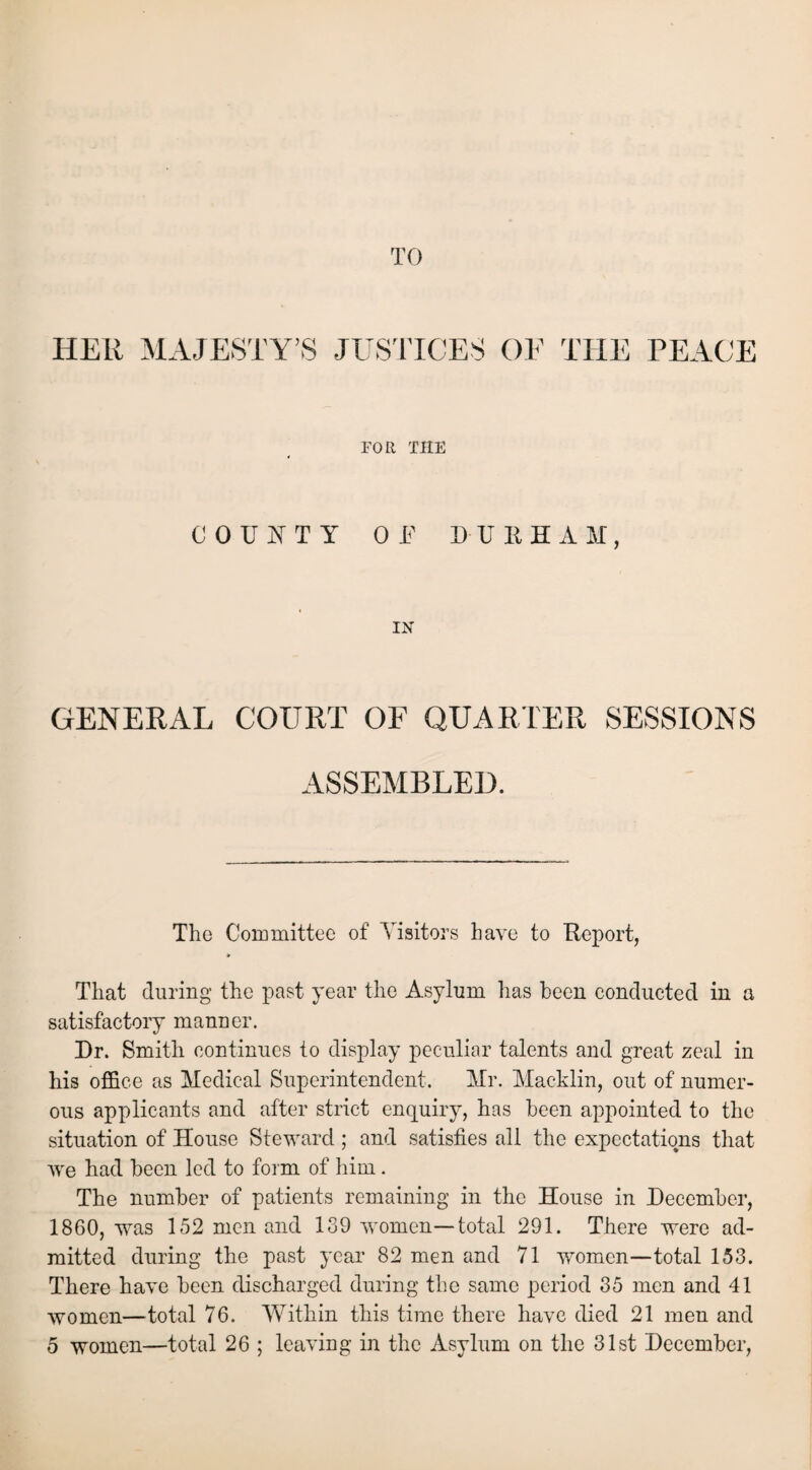 TO HER MAJESTY’S JUSTICES OF THE PEACE FOR THE COUNTY OP DURHAM, IN GENERAL COURT OF QUARTER SESSIONS ASSEMBLED. The Committee of Visitors have to Report, That during the past year the Asylum has been conducted in a satisfactory manner. Dr. Smith continues to display peculiar talents and great zeal in his office as Medical Superintendent. Mr. Macklin, out of numer¬ ous applicants and after strict enquiry, has been appointed to the situation of House Steward; and satisfies all the expectations that we had been led to form of him. The number of patients remaining in the House in December, 1860, was 152 men and 139 women—total 291. There were ad¬ mitted during the past year 82 men and 71 wrnmen—total 153. There have been discharged during the same period 35 men and 41 women—total 76. Within this time there have died 21 men and