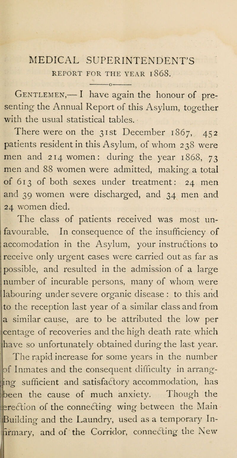 MEDICAL SUPERINTENDENT’S REPORT FOR THE YEAR 1868. -O- Gentlemen,— I have again the honour of pre¬ senting the Annual Report of this Asylum, together with the usual statistical tables. There were on the 31st December 1867, 452 patients resident in this Asylum, of whom 238 were men and 214 women: during the year 1868, 73 men and 88 women were admitted, making a total of 613 of both sexes under treatment: 24 men and 39 women were discharged, and 34 men and 24 women died. The class of patients received was most un¬ favourable, In consequence of the insufficiency of accomodation in the Asylum, your instructions to receive only urgent cases were carried out as far as possible, and resulted in the admission of a large number of incurable persons, many of whom were labouring under severe organic disease : to this and to the reception last year of a similar class and from a similar cause, are to be attributed the low per centagfe of recoveries and the high death rate which have so unfortunately obtained during the last year. The rapid increase for some years in the number of Inmates and the consequent difficulty in arrang¬ ing sufficient and satisfactory accommodation, has been the cause of much anxiety. Though the eredtion of the connecting wing between the Main Building and the Laundry, used as a temporary In- irmary, and of the Corridor, connecting the New