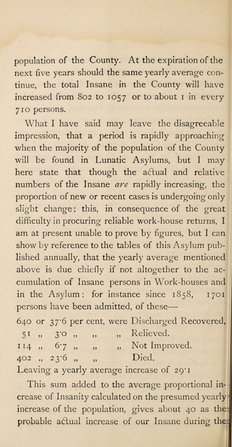population of the County. At the expiration of the next five years should the same yearly average con¬ tinue, the total Insane in the County will have increased from 802 to 1057 or to about 1 in every 710 persons. What I have said may leave the disagreeable impression, that a period is rapidly approaching when the majority of the population of the County will be found in Lunatic Asylums, but I may here state that though the abtual and relative numbers of the Insane are rapidly increasing, the proportion of new or recent cases is undergoing only slight change; this, in consequence of the great difficulty in procuring reliable work-house returns, I am at present unable to prove by figures, but I can show by reference to the tables of this Asylum pub¬ lished annually, that the yearly average mentioned above is due chiefly if not altogether to the ac¬ cumulation of Insane persons in Work-houses and in the Asylum: for instance since 1858, 1701 persons have been admitted, of these—• 640 or 37*6 per cent, were Discharged Recovered, 51 .. 3'° .. ,, Relieved. 1H 6'7 .. ,, Not Improved. 402 „ 23-6 „ Died, Leaving a yearly average increase of 29’ 1 This sum added to the average proportional in¬ crease of Insanity calculated on the presumed yearly increase of the population, gives about 40 as the: probable abtual increase of our Insane during the: