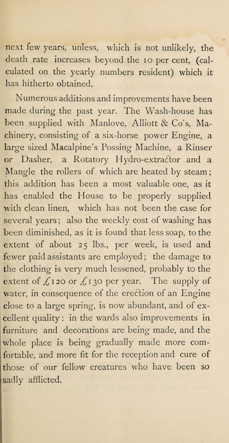 next few years, unless, which is not unlikely, the death rate increases beyond the io per cent, (cal¬ culated on the yearly numbers resident) which it has hitherto obtained. Numerous additions and improvements have been made during the past year. The Wash-house has been supplied with Manlove, Alliott & Co’s, Ma¬ chinery, consisting of a six-horse power Engine, a large sized Macalpine’s Possing Machine, a Rinser or Dasher, a Rotatory Hydro-extradtor and a Mangle the rollers of which are heated by steam; this addition has been a most valuable one, as it has enabled the House to be properly supplied with clean linen, which has not been the case for several years; also the weekly cost of washing has been diminished, as it is found that less soap, to the extent of about 25 lbs., per week, is used and fewer paid assistants are employed; the damage to the clothing is very much lessened, probably to the extent of ^120 or ^130 per year. The supply of water, in consequence of the ereblion of an Engine close to a large spring, is now abundant, and of ex¬ cellent quality: in the wards also improvements in furniture and decorations are being made, and the whole place is being gradually made more com¬ fortable, and more fit for the reception and cure of those of our fellow creatures who have been so sadly afflicted.
